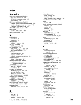 Index
Numerics
3800 Printing Subsystem Model 1
FCB module structure 139
GRAPHIC module structure 149
module types 135
3800 Printing Subsystem Model 3
creating graphic character set modules 169
creating library character set modules 169
GRAPHIC module structure 149
4248 FCB module structure 140
4248 printer
creating FCB module 169
4248 printer module 135
A
abbreviations
exceptions 43
key words 43
ABEND codes
IEBCOPY program 328
ACCESS parameter
INITT statement 252
ADD statement 312
IEBUPDTE program 222, 227
IEHPROGM program 312
alias name
changing member 301
copying member 28
creating for partitioned member 231
ALIAS statement
IEBUPDTE program 231
allocation/deallocation, dynamic
multitasking environment
unpredictable result 307
ALTERMOD statement
IEBCOPY program 32, 43
restrictions 32
anyname DD statement
IEHINITT program 248, 249
IEHLIST program 264
IEHMOVE program 284
IEHPROGM program 306, 307
anyname1 DD statement
IEBCOPY program 37, 41
anyname2 DD statement
IEBCOPY program 37
APF (Authorized Program Facility)
invoking utility program 323
attribute records
IEBCOPY unload data set 337
B
backup
data set 111
example 56
IEBCOPY program 25
backup (continued)
ISAM data set 191
member 111
verify with IEBCOMPR program 13
basic direct access method 277
BDAM
macro 278
BDAM (basic direct access method)
copying 277
moving 277
renaming 301
scratching 301
block size
COPYMOD statement 47
unload data set 26
MAXBLK, MINBLK 26, 42
buffer
IEHMOVE program 282
work area 34
building an index
with IEHPROGM 301
C
card input
comparing data sets
example 19
cataloged data set, moving
example 300
CATLG statement
IEHPROGM program 311
CHANGE statement
IEBUPDTE program 222, 227
character arrangement table 135
building
example 179, 181
creating 144, 162
deleting graphic reference
example 181
listing 146
modifying
example 179, 181
structure 145
CHARSET statement
IEBIMAGE program
syntax 166, 167
module 151
statement 166, 168
CLOSE macro
user label 348
COMPARE statement
IEBCOMPR program
syntax 16
comparing
partitioned data set
example 21
sequential data set
example 20
© Copyright IBM Corp. 1979, 2000 367
 