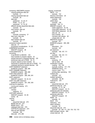 comparing, IEBCOMPR program
copying partitioned data set
example 21
copying sequential data set
example 20
data sets
partitioned 13, 20, 21
PDSE 13, 21, 23
sequential 13, 18, 20
different density sequential data sets
example 19
input stream, data set
example 19
PDSE
example, comparing 21
tape input, data sets
example 19
tape resident data set
example 18
compress-in-place operation
data set 31
processing considerations 31, 32
COMPRESS parameter
IEBCOPY program 38
control statements 6
converting
H-set BCDIC to EBCDIC 125
load modules to program objects 23
packed decimal to unpacked decimal 125
partitioned data set to PDSE 24, 72
program objects to load modules 23
sequential to partitioned data set or PDSE 111
unpacked decimal to packed decimal 126
COPY DSGROUP statement
IEHMOVE program 288, 289
COPY DSNAME statement
IEHMOVE program 286, 288
COPY PDS statement 285
IEHMOVE program 289, 290, 291
COPY statement
IEBCOPY program 32, 43, 44
COPY VOLUME statement
IEHMOVE program 291, 292, 293
COPYAUTH statement
moving and copying 273
COPYGRP
member
replacing 31
COPYGRP statement
IEBCOPY program 43, 46
syntax 46
copying
basic
sequential data set 274
BDAM data set 277
BDAM macro 278
cataloged data sets 279
COPYAUTH statement 273
data set with delimiter
example 109
data sets 273, 280
copying (continued)
DBCS 114
example 132
directory information 25
edited statements
example 108
edited steps
example 108
examples 106, 111
IEBCOPY program 23
COPY statement 43, 44
COPYGRP statement 43, 46
COPYMOD statement 43, 46
data set 24
load modules 32
members with aliases 28
unload data set 25
IEBUPDTE program
example 241
IEHMOVE program 285, 286
ISAM
description 191
example 197
job statement
example 106, 107, 111
job step
example 106, 107, 111
load modules 32
member
excluding 27
with an alias 28
modification module
creating 143, 159
example, building 177, 179
IEBIMAGE listing 171
overrun notes 171
printing data, specifying 135
multiple jobs
example 107
multiple operations
examples 59, 68
multivolume 278
optional
sequential data set 274
partitioned data set 274
example 21, 51, 56
IEBCOPY program 23, 73
partitioned data set extended
IEBCOPY program 74, 77
partitioned data sets
IEBCOPY program 24
PDSE 24
example 51
RACF 273
reblocking 272
select members
example 54
sequential data set 274
example 20, 108, 111, 129, 130, 132, 133
SMS-managed volume 269
unload data set 25
368 OS/390 V2R10.0 DFSMSdfp Utilities
 