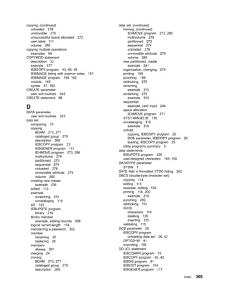 copying (continued)
unloaded 278
unmovable 279
unsuccessful space allocated 272
user label 111
volume 280
copying multiple operations
examples 68
COPYMOD statement
description 32
example 177
IEBCOPY program 43, 46, 48
IEBIMAGE listing with overrun notes 161
IEBIMAGE program 159, 162
module 143
syntax 47, 160
CREATE parameter
user exit routines 343
CREATE statement 88
D
DATA parameter
user exit routines 343
data set
comparing 13
copying
BDAM 273, 277
cataloged group 279
description 269
IEBCOPY program 23
IEBGENER program 111
IEHMOVE program 273, 286
multivolume 278
partitioned 273
sequential 274
unloaded 278
unmovable attribute 279
volume 280
creating new master
example 236
edited 113
example
scratching 315
uncataloging 315
I/O 103
IEBUPDTE program
library 219
library member
example, adding records 238
logical record length 114
maintaining a password 302
member
renaming 30
replacing 28
members
aliases 301
merging 24
moving
BDAM 273, 277
cataloged group 279
description 269
data set (continued)
moving (continued)
IEHMOVE program 273, 286
multivolume 278
partitioned 273
sequential 274
unloaded 278
unmovable attribute 279
volume 280
new partitioned, create
example 241
organization, changing 219
printing 199
punching 199
reblocking 272
renaming
example 315
scratching 315
example 315
sequential
example, card input 240
space allocation
IEHMOVE program 271
SYS1.IMAGELIB 135
uncataloging 315
example 316
unload
copying, IEBCOPY program 25
DCB parameter, IEBCOPY program 25
loading, IEBCOPY program 25
utility programs summary 5
data statements
IEBUPDTE program 229
user-designed characters 165, 168
DATATYPE parameter
SYSIN 7
DATE field in formatted VTOC listing 352
DBCS (double-byte character set)
copying 114
editing 114
example, editing 132
printing 114, 200
example 218
punching 200
reblocking 114
SO/SI
characters 114
deleting 125
inserting 125
validating 115
DCB parameter 26
IEBCOPY program
unloading data set 26, 42
OPTCD=W 41
overriding 192
DD JCL statement
IEBCOMPR program 15
IEBCOPY program 40, 42
IEBDG program 81
IEBEDIT program 104
IEBGENER program 117
Index 369
 