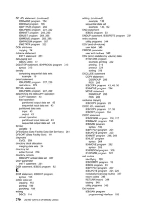 DD JCL statement (continued)
IEBIMAGE program 154
IEBISAM program 195
IEBPTPCH program 202
IEBUPDTE program 221, 222
IEHINITT program 249, 250
IEHLIST program 264, 265
IEHMOVE program 283, 285
IEHPROGM program 307
IFHSTATR program 322
DDM attributes
copying 24
ddname statement
INITT statement 251
debugging tool
IEBDG utility 77
DELETEP statement, IEHPROGM program 313
syntax 313
density
comparing sequential data sets
example 19
detail statement
IEBUPDTE program 227, 229
restrictions 229
DETAIL statement
IEBUPDTE program 227, 229
determining the IEBCOPY operation
COPY operation 43
load operation
partitioned output data set 43
sequential input data set 43
partitioned data sets
input 43
output 43
unload operation
partitioned input data set 43
sequential output data set 43
device
variable 9
DFSMSdss (Data Facility Data Set Services) 281
DFSORT (Data Facility Sort) 111
diagnosis
CVOL 259
directory block allocation
merging data sets 24
directory list
edited format 259
directory records
IEBCOPY unload data set 337
DISP parameter
INITT statement 251
DSD statement, IEBDG program 82
E
EDIT statement, IEBEDIT program
syntax 105
edited data set
creating 113
printing 199
punching 199
editing
DBCS 114
editing (continued)
example 132
sequential data set
example 130, 132
END statement
IEBDG program 93
ENDUP statement, IEBUPDTE program 231
entry routines
utility programs 344
EOV (end-of-volume)
user label 348
ERROR parameter
user exit routines 343
ESV (error statistics by volume) data
IFHSTATR program
example, printing 322
printing 319
printout 321
sorting 319
EXCLUDE statement
COPY statement
DSGROUP 285
PDS 285
IEBCOPY program 43, 48, 50
IEHMOVE program 294
MOVE statement
DSGROUP 285
PDS 285
exclusive copying
IEBCOPY program 29
EXEC JCL statement
IEBCOPY program 37, 38
IEBEDIT program 104
EXEC statement
IEBGENER program 116, 117
IEBIMAGE program 153
IEBISAM program
syntax 195
IEBPTPCH program 201
IEBUPDTE program 220
IEHINITT program 248, 249
IEHLIST program
syntax 264
IEHMOVE program 282
syntax 282
IEHPROGM program 306
IFHSTATR program 322
exit routine
identifying 120
IEBCOMPR program 16
IEBDG program 93
IEBPTPCH program 207
IEBUPDTE program 221, 225
nonlabel processing routine 347
return codes 345
RETURN macro 344
totaling 348
utility programs 343
Exit routine
IEBISAM program
programming interface 193
370 OS/390 V2R10.0 DFSMSdfp Utilities
 