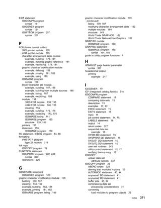 EXIT statement
IEBCOMPR program
syntax 16
IEBGENER program
syntax 121
IEBPTPCH program 207
syntax 207
F
FCB (forms control buffer)
3800 printer module 135
4248 printer module 135
character arrangement table module
example, building 179, 181
example, deleting graphic reference 181
example, modifying 179, 181
graphic character modification module
example, defining 185
example, printing 181, 185
example, using 185
IEBIMAGE program
syntax 156
library character set module
example, building 187, 188
example, building from multiple sources 189
example, listing 187
example, modifying 188
module 138
3800 FCB module 139, 155
4248 FCB module 140, 155
creating 155
example, building 172, 179
example, replacing 173, 175
IEBIMAGE listing 141
IEBIMAGE program 155
structure 139, 140
printers 137
statement 155
IEBIMAGE program 159
FD statement, IEBDG program 83, 88
formatting
IFHSTATR program
type 21 records 319
full copy
IEBCOPY program 29
FUNCTION statement
IEBUPDTE program 222, 243
syntax 223
restrictions 226
G
GENERATE statement
IEBGENER program 120
graphic character modification module 135
building 179, 187
creating 148, 163
example, building 182, 184
example, printing 181, 182
IEBIMAGE program listing 149
graphic character modification module 135
(continued)
listing 179, 187
modifying character arrangement table 182
multiple sources 184
structure 149
World Trade GRAFMOD 182
World Trade National Use Graphics 181
GRAPHIC module
IEBIMAGE program 148
GRAPHIC statement
IEBIMAGE program 166
syntax 164, 165
guide to utility program functions 1
H
HDNGLST page header parameter
syntax 327
hexadecimal output
printing
example 217
I
ICEGENER 111
ICF (integrated catalog facility) 316
IEBCOMPR program
COMPARE statement 15
comparing data sets 13
description 13
examples 17, 23
EXEC statement 15
EXITS statement 16
input 14
job control statement 14, 15
LABELS statement 16
output 14
return codes 327
sequential data set
example 18
SYSIN DD statement 15
SYSPRINT DD statement 15
SYSUT1 DD statement 15
SYSUT2 DD statement 15
user exit routines 343
utility control statement 15, 17
verifying backup copy 13
IEBCOPY
unload data set
attribute records 337
IEBCOPY program 23
ABEND codes 328
altering load modules in place 32
ALTERMOD statement 43, 44
anyname1 DD statement 41
anyname2 DD statement 41
buffer size 33, 34
compressing data set
processing considerations 31
converting
load modules to program objects 23
Index 371
 