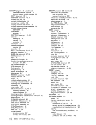 IEBCOPY program 23 (continued)
partitioned data set to PDSE 24
program objects to load modules 23
COPY statement 43, 44
COPYGRP statement 43, 46
copying data set 24
copying DDM attributes 24
copying load modules 32
copying members with aliases 28
copying or loading unload data sets 25
copying program objects
COPYGRP 30
COPYMOD
example 71
COPYMOD statement 43, 46
data set
backing up 25
merging 24
unloading 25
description 23
directory information
copying 25
examples 50
EXCLUDE statement 27, 43, 48
excluding members 27
EXEC JCL statement 37, 38
INDD statement 43
input 35
inserting RLD counts 32
invoking from application program
example 324, 326
job control statement 37
JOB statement 37
load operation 23
load processing 29
logical record length 26
long names 31
MEMBER parameter 30, 31
merging data set 24
output 35
reblocking load modules 32
renaming selected members 30
replacing data set members 28
restrictions 36
return codes 327
SELECT statement 27, 43, 49
renaming members 30
replacing aliases 31
selecting members to be copied 27
selecting members to be loaded or unloaded 27
selective copy 29
SYSIN DD statement 42
SYSPRINT DD statement 40
SYSUT1 DD statement 41
SYSUT2 DD statement 41
SYSUT3 statement 42
SYSUT4 statement 42
table size 33, 34
unload data set
directory records 337
member data records 339
IEBCOPY program 23 (continued)
unload data set (continued)
note list records 338
rules and restrictions 334
unload data set DCB parameters 26, 42
unload data set format 333
unloading data set 25
User ABEND codes 328
utility control statement 43
virtual storage 33
work area size 33
IEBDG program
actions 79, 85
anyname1 DD statement 81
anyname2 DD statement 81
CREATE statement 349
defining record fields 77
description 77
DSD statement 82
END statement 93
examples 93, 103
EXEC statement 81
exits 349
FD statement 83
IBM supplied patterns 77
input 80
job control statement 80, 82
modifying record fields 79
output 80
return codes 328
SYSPRINT DD statement 81
user exit routines 343
user-specified patterns 78
utility control statement 82, 93
IEBEDIT program
description 103
examples 106, 111
EXEC JCL statement 104
input 103
job control statement 104
JOB statement 104
output 103
return codes 328
SYSIN DD statement 104
SYSPRINT DD statement 104
SYSUT1 DD statement 104
SYSUT2 DD statement 104
utility control statement 104, 106
IEBGENER 111
IEBGENER program 117
buffers 117
changing logical record length 114
converting
H-set BCDIC to EBCDIC 125
packed decimal to unpacked decimal 125
unpacked decimal to packed decimal 126
copying
note, no directory entry processing 111
creating
edited data set 113
partitioned data sets or PDSEs 111
372 OS/390 V2R10.0 DFSMSdfp Utilities
 