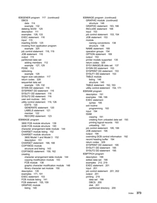 IEBGENER program 117 (continued)
DBCS
data 114
example 132
deleting SO/SI 125
description 111
examples 126, 133
EXEC statement 116
input 115
inserting SO/SI 125
invoking from application program
example 325
job control statement 116, 119
JOB statement 116
output 115
partitioned data set
adding members 112
example 127, 129
PDSE 112
reblocking
example 129
region size calculation 117
return codes 328
sequential data set
example 129, 132
SYSIN DD statement 116
SYSPRINT DD statement 116
SYSUT1 DD statement 116
SYSUT2 DD statement 116
user exit routines 343
utility control statement 119, 126
EXITS 120
GENERATE statement 120
LABELS statement 121
member 122
RECORD statement 123
IEBIMAGE program
3800 FCB module structure 139
4248 FCB module structure 140
character arrangement table module 144
CHARSET module listing 152
CHARSET module structure
3800 Model 1 and Model 3 152
description 151
CHARSET statement 166, 168
COPYMOD module
structure and listing 143
COPYMOD statement 159, 162
creating
character arrangement table module 144
copying modification module 143
FCB module 138
graphic character modification module 148
library character set module 150
description 135
examples 171, 191
EXEC statement 153
FCB module listing 141
FCB statement 155, 159
GRAPHIC module
listing 149
IEBIMAGE program (continued)
GRAPHIC module (continued)
structure 148
GRAPHIC statement 163, 166
INCLUDE statement 168
input 153
job control statement 153, 154
JOB statement 153
module
naming conventions 138
structure 138
NAME statement 169
operation groups 154
OPTION statement 169
output 153
printer models supported 135
return codes 329
SYS1.IMAGELIB data set 137
SYSIN DD statement 153
SYSPRINT DD statement 153
SYSUT1 DD statement 153
TABLE module
listing 146
structure 145
TABLE statement 162, 163
utility control statement 154, 171
IEBISAM program
description 191
examples 196, 199
EXEC statement
syntax 195
exit routine
programming 193
input 194
ISAM
copying 191
creating from unloaded data set 193
printing logical records 193
unloading 191
job control statement 195, 199
JOB statement 195
output 194
overriding DCB control information 192
record heading buffer 194
return codes 329
SYSPRINT DD statement 195
SYSUT1 DD statement 195
SYSUT2 DD statement 195
IEBPTPCH program
description 199
edited data set 199
examples 212, 219
EXEC statement 201
input 201
job control statement 201, 202
output 201
printing 219
data set 199
DBCS 200
disk 201
partitioned directory 200
Index 373
 
