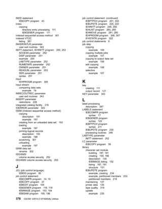 INDD statement
IEBCOPY program 43
index
copying
directory entry processing 111
IEBGENER program 111
indexed sequential access method 301
indexed VTOC
listing 261
INHDR/INTLR parameter
user exit routines 343
INITT statement, IEHINITT program 250, 253
ACCESS parameter 252
DISP parameter 251
example 250
LABTYPE parameter 252
NUMBTAPE parameter 252
OWNER parameter 251
READLBL parameter 253
SER parameter 251
syntax 251
input
IEHPROGM program 305
input stream
comparing data sets
example 19
INREC/OUTREC parameter
user exit routines 343
INSERT parameter
restrictions 228
integrated catalog facility 316
IOERROR parameter 343
ISAM (indexed sequential access method)
copying
description 191
example 197
creating from an unloaded data set 193
loading
example 197
printing logical records
description 193
example 198
scratching 301
unloading
example 197
ISAM data set
rename 302
ISO/ANSI
volume access security 252
ISO/ANSI volume access security 252
J
JCL (job control language)
IEBDG program 80
job control statement
IEBCOMPR program 14, 15
IEBCOPY program 37
IEBEDIT program 104
IEBGENER program 116, 119
IEBIMAGE program 153, 154
IEBISAM program 195, 196
job control statement (continued)
IEBPTPCH program 201, 202
IEBUPDTE program 220, 222
IEHINITT program 248, 250
IEHLIST program 263, 265
IEHMOVE program 281, 285
IEHPROGM program 306, 307
IFHSTATR program 322
job control statements 6
job step
copying
example 109
copying multiple jobs
example 107
copying to output data set
example 106
edit copying
example 108
selective
example 107
K
key
creating 111
output record 121
KEY parameter 343
L
label processing
description 347
LABELS statement
IEBCOMPR program
syntax 17
IEBGENER program
syntax 122
IEBPTPCH program
syntax 211
IEBUPDTE program 230
processing routines 346
LABTYPE parameter
INITT statement 252
LC parameter
IEBCOPY program 39
library
character set module
building 187, 191
creating 150, 166
description 135
IEBIMAGE listing 152
listing 187, 191
structure 151
IEBUPDTE program
example, creating 234
example, partitioned members 233
partitioned members 219
maintaining 137
printer data 135
tape quality 319
update
example 235
376 OS/390 V2R10.0 DFSMSdfp Utilities
 