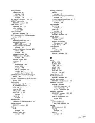 library member
creating data set
example 236
updating data set
example 236
line overrun conditions 160, 170
LINECNT parameter
IEBCOPY program 39
LINK macro 249
parameter lists 327
utility program
syntax 323
LIST parameter
IEBCOPY program 39
LIST statement, IEHPROGM program
syntax 314
listing
edited load modules 259
IEBIMAGE program
COPYMOD module 143
library character set module
example 187
partitioned data set directory 259
entries 265
example 267
password entries 305
PDSE directory 259, 265
example 267
unedited format 260
variables 9
VTOC
edited format 261
entries 266
example 268
IEHLIST program 351
indexed 261
unedited (dump) format 262
LISTPDS statement, IEHLIST program
syntax 265
LISTVTOC statement, IEHLIST program
syntax 266
load module
alter in place 32, 70
ALTERMOD statement 44
block size 47
copying 32
listing, edited 259
reblocking 32, 72
example 71
replacing
example 71
load modules
converting to program objects 23
load processing
IEBCOPY program 29
loading
ISAM
example 197
labeled 7-track tape
example 299
loading (continued)
merging
example 69
partitioned from sequential data set
example 68
re-creating a partitioned data set 23
sequential data set
example 299
loading library
distributing
example 72
reblocking
example 72
loading processing
IEBCOPY program 29
logical record
IEBCOPY program
length 26
IEBUPDTE program
data statement 229
length, change 114
Logical record
ISAM
printing 193
LPP parameter
IEBCOPY program 39
M
macro
BDAM 278
CLOSE 348
LINK 249, 323
LOAD 194
OPEN 348
RETURN 344
SETPRT 138, 154
macro libraries 219
MAXBLK parameter
IEBCOPY program 47
member data records
IEBCOPY unload data set 339
MEMBER parameter
IEBCOPY program
EXCLUDE statement 48
renaming member 30
SELECT statement 49
MEMBER statement
IEBGENER program 122, 126
syntax 123
IEBPTPCH program 208
syntax 208
merge
partitioned data set
IEBCOPY program 23
merging
COPY statement 289
copying
example 69
loading
example 69
Index 377
 
