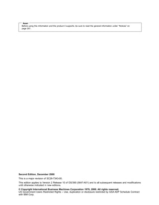 Note!
Before using this information and the product it supports, be sure to read the general information under “Notices” on
page 357.
Second Edition, December 2000
This is a major revision of SC26-7343-00.
This edition applies to Version 2 Release 10 of OS/390 (5647-A01) and to all subsequent releases and modifications
until otherwise indicated in new editions.
© Copyright International Business Machines Corporation 1979, 2000. All rights reserved.
US Government Users Restricted Rights – Use, duplication or disclosure restricted by GSA ADP Schedule Contract
with IBM Corp.
 