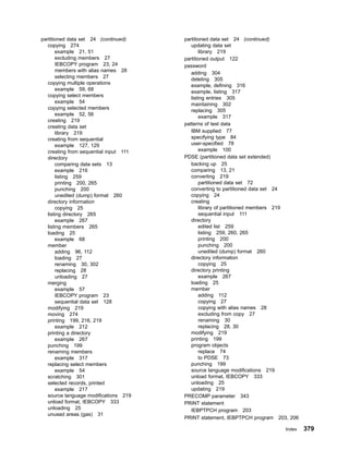 partitioned data set 24 (continued)
copying 274
example 21, 51
excluding members 27
IEBCOPY program 23, 24
members with alias names 28
selecting members 27
copying multiple operations
example 59, 68
copying select members
example 54
copying selected members
example 52, 56
creating 219
creating data set
library 219
creating from sequential
example 127, 129
creating from sequential input 111
directory
comparing data sets 13
example 216
listing 259
printing 200, 265
punching 200
unedited (dump) format 260
directory information
copying 25
listing directory 265
example 267
listing members 265
loading 25
example 68
member
adding 96, 112
loading 27
renaming 30, 302
replacing 28
unloading 27
merging
example 57
IEBCOPY program 23
sequential data set 128
modifying 219
moving 274
printing 199, 216, 219
example 212
printing a directory
example 267
punching 199
renaming members
example 317
replacing select members
example 54
scratching 301
selected records, printed
example 217
source language modifications 219
unload format, IEBCOPY 333
unloading 25
unused areas (gas) 31
partitioned data set 24 (continued)
updating data set
library 219
partitioned output 122
password
adding 304
deleting 305
example, defining 316
example, listing 317
listing entries 305
maintaining 302
replacing 305
example 317
patterns of test data
IBM supplied 77
specifying type 84
user-specified 78
example 100
PDSE (partitioned data set extended)
backing up 25
comparing 13, 21
converting 219
partitioned data set 72
converting to partitioned data set 24
copying 24
creating
library of partitioned members 219
sequential input 111
directory
edited list 259
listing 259, 260, 265
printing 200
punching 200
unedited (dump) format 260
directory information
copying 25
directory printing
example 267
loading 25
member
adding 112
copying 27
copying with alias names 28
excluding from copy 27
renaming 30
replacing 28, 30
modifying 219
printing 199
program objects
replace 74
to PDSE 73
punching 199
source language modifications 219
unload format, IEBCOPY 333
unloading 25
updating 219
PRECOMP parameter 343
PRINT statement
IEBPTPCH program 203
PRINT statement, IEBPTPCH program 203, 206
Index 379
 