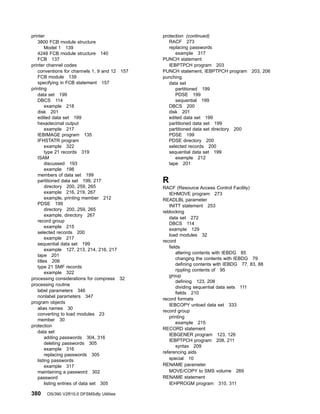 printer
3800 FCB module structure
Model 1 139
4248 FCB module structure 140
FCB 137
printer channel codes
conventions for channels 1, 9 and 12 157
FCB module 139
specifying in FCB statement 157
printing
data set 199
DBCS 114
example 218
disk 201
edited data set 199
hexadecimal output
example 217
IEBIMAGE program 135
IFHSTATR program
example 322
type 21 records 319
ISAM
discussed 193
example 198
members of data set 199
partitioned data set 199, 217
directory 200, 259, 265
example 216, 219, 267
example, printing member 212
PDSE 199
directory 200, 259, 265
example, directory 267
record group
example 215
selected records 200
example 217
sequential data set 199
example 127, 213, 214, 216, 217
tape 201
titles 206
type 21 SMF records
example 322
processing considerations for compress 32
processing routine
label parameters 346
nonlabel parameters 347
program objects
alias names 30
converting to load modules 23
member 30
protection
data set
adding passwords 304, 316
deleting passwords 305
example 316
replacing passwords 305
listing passwords
example 317
maintaining a password 302
password
listing entries of data set 305
protection (continued)
RACF 273
replacing passwords
example 317
PUNCH statement
IEBPTPCH program 203
PUNCH statement, IEBPTPCH program 203, 206
punching
data set
partitioned 199
PDSE 199
sequential 199
DBCS 200
disk 201
edited data set 199
partitioned data set 199
partitioned data set directory 200
PDSE 199
PDSE directory 200
selected records 200
sequential data set 199
example 212
tape 201
R
RACF (Resource Access Control Facility)
IEHMOVE program 273
READLBL parameter
INITT statement 253
reblocking
data set 272
DBCS 114
example 129
load modules 32
record
fields
altering contents with IEBDG 85
changing the contents with IEBDG 79
defining contents with IEBDG 77, 83, 88
rippling contents of 95
group
defining 123, 208
dividing sequential data sets 111
fields 210
record formats
IEBCOPY unload data set 333
record group
printing
example 215
RECORD statement
IEBGENER program 123, 126
IEBPTPCH program 208, 211
syntax 209
referencing aids
special 10
RENAME parameter
MOVE/COPY to SMS volume 269
RENAME statement
IEHPROGM program 310, 311
380 OS/390 V2R10.0 DFSMSdfp Utilities
 