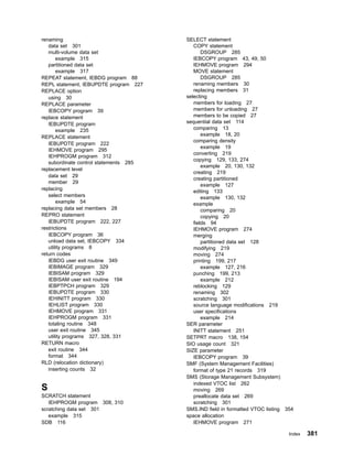 renaming
data set 301
multi-volume data set
example 315
partitioned data set
example 317
REPEAT statement, IEBDG program 88
REPL statement, IEBUPDTE program 227
REPLACE option
using 30
REPLACE parameter
IEBCOPY program 39
replace statement
IEBUPDTE program
example 235
REPLACE statement
IEBUPDTE program 222
IEHMOVE program 295
IEHPROGM program 312
subordinate control statements 285
replacement level
data set 29
member 29
replacing
select members
example 54
replacing data set members 28
REPRO statement
IEBUPDTE program 222, 227
restrictions
IEBCOPY program 36
unload data set, IEBCOPY 334
utility programs 8
return codes
IEBDG user exit routine 349
IEBIMAGE program 329
IEBISAM program 329
IEBISAM user exit routine 194
IEBPTPCH program 329
IEBUPDTE program 330
IEHINITT program 330
IEHLIST program 330
IEHMOVE program 331
IEHPROGM program 331
totaling routine 348
user exit routine 345
utility programs 327, 328, 331
RETURN macro
exit routine 344
format 344
RLD (relocation dictionary)
inserting counts 32
S
SCRATCH statement
IEHPROGM program 308, 310
scratching data set 301
example 315
SDB 116
SELECT statement
COPY statement
DSGROUP 285
IEBCOPY program 43, 49, 50
IEHMOVE program 294
MOVE statement
DSGROUP 285
renaming members 30
replacing members 31
selecting
members for loading 27
members for unloading 27
members to be copied 27
sequential data set 114
comparing 13
example 18, 20
comparing density
example 19
converting 219
copying 129, 133, 274
example 20, 130, 132
creating 219
creating partitioned
example 127
editing 133
example 130, 132
example
comparing 20
copying 20
fields 94
IEHMOVE program 274
merging
partitioned data set 128
modifying 219
moving 274
printing 199, 217
example 127, 216
punching 199, 213
example 212
reblocking 129
renaming 302
scratching 301
source language modifications 219
user specifications
example 214
SER parameter
INITT statement 251
SETPRT macro 138, 154
SIO usage count 321
SIZE parameter
IEBCOPY program 39
SMF (System Management Facilities)
format of type 21 records 319
SMS (Storage Management Subsystem)
indexed VTOC list 262
moving 269
preallocate data set 269
scratching 301
SMS.IND field in formatted VTOC listing 354
space allocation
IEHMOVE program 271
Index 381
 