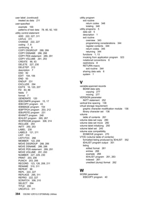 user label (continued)
treated as data 211
user-specified
example 100
patterns of test data 78, 85, 92, 100
utility control statement
ADD 222, 227, 311
CATLG 311
CHANGE 222, 227
coding 7, 8
continuing 8
COPY DSGROUP 288, 289
COPY DSNAME 286, 288
COPY PDS statement 289, 291
COPY VOLUME 291, 293
CREATE 88, 93
DELETE 227, 230
DELETEP 313
description 7
DSD 82
EDIT 104, 106
END 93
ENDUP 231
EXCLUDE 294
EXITS 16, 120, 207
FD 83, 88
fields 7
format 7
GENERATE 120
IEBCOMPR program 15, 17
IEBCOPY program 43
IEBIMAGE program 154
IEBPTPCH program 203, 212
IEBUPDTE program 231
IEHINITT program 248
IEHLIST program 265, 267
IEHPROGM program 308, 314
INCLUDE 293
INITT 250, 253
LABEL 230
LABELS 121, 211
LIST 314
LISTVTOC 266
MEMBER 122, 208
MOVE DSGROUP 288, 289
MOVE DSNAME 286, 288
MOVE PDS statement 289, 291
MOVE VOLUME 291, 293
NUMBER 227, 229, 230
PRINT 203, 206
PUNCH 203, 206
RECORD 123, 126, 208, 211
RENAME 310, 311
REPEAT 88
REPL 222, 227
REPLACE 295, 311
REPRO 222, 227
SCRATCH 308, 310
SELECT 294
TITLE 206
UNCATLG 311
utility program
exit routine
return codes 348
totaling 348
utility programs 5
data set 5
description 1
exit routine
overview 343
programming considerations 344
register contents 344
return codes 345
returning 344
functions 1, 13
invoking from application program 323
notational conventions 8
restrictions 8
RETURN macro
exit routine 344
sharing data sets 6
system 1
V
variable-spanned records
BDAM data sets
copying 277
moving 277
VERSION parameter
INITT statement 252
vertical line spacing 138
virtual storage requirement
graphic character modification module 136
library character set 136
volume
table of contents 261
volume data set copy 280
volume data set move 280
volume label initializing 250
volume label set 245
volume size compatibility
IEHMOVE program 270
VTOC (volume table of contents)
formatted listing produced by IEHLIST 352
IEHLIST program output 351
listing
edited format 261
entries 266
example 268
IEHLIST program 261, 263
indexed 261
unedited (dump) format 262
W
WORK parameter
IEBCOPY program 40
384 OS/390 V2R10.0 DFSMSdfp Utilities
 