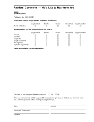 Readers’ Comments — We’d Like to Hear from You
OS/390
DFSMSdfp Utilities
Publication No. SC26-7343-01
Overall, how satisfied are you with the information in this book?
Very Satisfied Satisfied Neutral Dissatisfied Very Dissatisfied
Overall satisfaction h h h h h
How satisfied are you that the information in this book is:
Very Satisfied Satisfied Neutral Dissatisfied Very Dissatisfied
Accurate h h h h h
Complete h h h h h
Easy to find h h h h h
Easy to understand h h h h h
Well organized h h h h h
Applicable to your tasks h h h h h
Please tell us how we can improve this book:
Thank you for your responses. May we contact you? h Yes h No
When you send comments to IBM, you grant IBM a nonexclusive right to use or distribute your comments in any
way it believes appropriate without incurring any obligation to you.
Name Address
Company or Organization
Phone No.
 