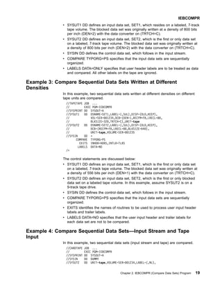 v SYSUT1 DD defines an input data set, SET1, which resides on a labeled, 7-track
tape volume. The blocked data set was originally written at a density of 800 bits
per inch (DEN=2) with the data converter on (TRTCH=C).
v SYSUT2 DD defines an input data set, SET2, which is the first or only data set
on a labeled, 7-track tape volume. The blocked data set was originally written at
a density of 800 bits per inch (DEN=2) with the data converter on (TRTCH=C).
v SYSIN DD defines the control data set, which follows in the input stream.
v COMPARE TYPORG=PS specifies that the input data sets are sequentially
organized.
v LABELS DATA=ONLY specifies that user header labels are to be treated as data
and compared. All other labels on the tape are ignored.
Example 3: Compare Sequential Data Sets Written at Different
Densities
In this example, two sequential data sets written at different densities on different
tape units are compared.
//TAPETAPE JOB ...
// EXEC PGM=IEBCOMPR
//SYSPRINT DD SYSOUT=A
//SYSUT1 DD DSNAME=SET1,LABEL=(,SUL),DISP=(OLD,KEEP),
// VOL=SER=001234,DCB=(DEN=1,RECFM=FB,LRECL=80,
// BLKSIZE=320,TRTCH=C),UNIT=tape
//SYSUT2 DD DSNAME=SET2,LABEL=(,SUL),DISP=(OLD,KEEP),
// DCB=(RECFM=FB,LRECL=80,BLKSIZE=640),
// UNIT=tape,VOLUME=SER=001235
//SYSIN DD *
COMPARE TYPORG=PS
EXITS INHDR=HDRS,INTLR=TLRS
LABELS DATA=NO
/*
The control statements are discussed below:
v SYSUT1 DD defines an input data set, SET1, which is the first or only data set
on a labeled, 7-track tape volume. The blocked data set was originally written at
a density of 556 bits per inch (DEN=1) with the data converter on (TRTCH=C).
v SYSUT2 DD defines an input data set, SET2, which is the first or only blocked
data set on a labeled tape volume. In this example, assume SYSUT2 is on a
9-track tape drive.
v SYSIN DD defines the control data set, which follows in the input stream.
v COMPARE TYPORG=PS specifies that the input data sets are sequentially
organized.
v EXITS identifies the names of routines to be used to process user input header
labels and trailer labels.
v LABELS DATA=NO specifies that the user input header and trailer labels for
each data set are not to be compared.
Example 4: Compare Sequential Data Sets—Input Stream and Tape
Input
In this example, two sequential data sets (input stream and tape) are compared.
//CARDTAPE JOB ...
// EXEC PGM=IEBCOMPR
//SYSPRINT DD SYSOUT=A
//SYSIN DD DUMMY
//SYSUT2 DD UNIT=tape,VOLUME=SER=001234,LABEL=(,NL),
IEBCOMPR
Chapter 2. IEBCOMPR (Compare Data Sets) Program 19
 