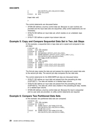 // DCB=(RECFM=FB,LRECL=80,BLKSIZE=2000),
// DISP=(OLD,KEEP)
//SYSUT1 DD DATA
(input data set)
/*
The control statements are discussed below:
v SYSIN DD defines a dummy control data set. Because no user routines are
provided and the input data sets are sequential, utility control statements are not
necessary.
v SYSUT2 DD defines an input data set, which resides on an unlabeled, tape
volume.
v SYSUT1 DD defines a system input stream data set.
Example 5: Copy and Compare Sequential Data Set in Two Job Steps
In this example, a sequential disk or tape data set is copied and compared in two
job steps.
//TAPETAPE JOB ...
//STEPA EXEC PGM=IEBGENER
//SYSPRINT DD SYSOUT=A
//SYSUT1 DD DSN=WAREHOUS.COPYSET1,DISP=(OLD,PASS),
//SYSUT2 DD DSNAME=WAREHOUS.COPYSET2,DISP=(,PASS),LABEL=(,SL),
// DCB=(RECFM=FB,LRECL=80,BLKSIZE=640),
// UNIT=tape,VOLUME=SER=001235
//SYSIN DD DUMMY
//STEPB EXEC PGM=IEBCOMPR
//SYSPRINT DD SYSOUT=A
//SYSUT1 DD DSNAME=*.STEPA.SYSUT1,DISP=(OLD,KEEP)
//SYSUT2 DD DSNAME=*.STEPA.SYSUT2,DISP=(OLD,KEEP)
//SYSIN DD DUMMY
The first job step copies the data set and passes the original and copied data sets
to the second job step. The second job step compares the two data sets.
The control statements for the IEBCOMPR job step are discussed below:
v SYSUT1 DD defines an input data set passed from the preceding job step
(COPYSET1). The data set resides on a labeled tape volume.
v SYSUT2 DD defines an input data set passed from the preceding job step
(COPYSET2). The data set, which was created in the preceding job step, resides
on a labeled tape volume.
v SYSIN DD defines a dummy control data set. Because the input is sequential
and no user exits are provided, no utility control statements are required.
Example 6: Compare Two Partitioned Data Sets
In this example, two partitioned data sets are compared.
//DISKDISK JOB ...
//STEP1 EXEC PGM=IEBCOMPR
//SYSPRINT DD SYSOUT=A
//SYSUT1 DD DSNAME=PDSSET1,UNIT=disk,DISP=SHR,
// DCB=(RECFM=FB,LRECL=80,BLKSIZE=2000),
// VOLUME=SER=111112
//SYSUT2 DD DSNAME=PDSSET2,UNIT=disk,DISP=SHR,
// DCB=(RECFM=FB,LRECL=80,BLKSIZE=2000),
IEBCOMPR
20 OS/390 V2R10.0 DFSMSdfp Utilities
 