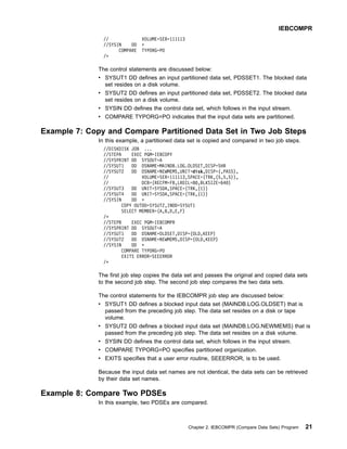// VOLUME=SER=111113
//SYSIN DD *
COMPARE TYPORG=PO
/*
The control statements are discussed below:
v SYSUT1 DD defines an input partitioned data set, PDSSET1. The blocked data
set resides on a disk volume.
v SYSUT2 DD defines an input partitioned data set, PDSSET2. The blocked data
set resides on a disk volume.
v SYSIN DD defines the control data set, which follows in the input stream.
v COMPARE TYPORG=PO indicates that the input data sets are partitioned.
Example 7: Copy and Compare Partitioned Data Set in Two Job Steps
In this example, a partitioned data set is copied and compared in two job steps.
//DISKDISK JOB ...
//STEPA EXEC PGM=IEBCOPY
//SYSPRINT DD SYSOUT=A
//SYSUT1 DD DSNAME=MAINDB.LOG.OLDSET,DISP=SHR
//SYSUT2 DD DSNAME=NEWMEMS,UNIT=disk,DISP=(,PASS),
// VOLUME=SER=111113,SPACE=(TRK,(5,5,5)),
// DCB=(RECFM=FB,LRECL=80,BLKSIZE=640)
//SYSUT3 DD UNIT=SYSDA,SPACE=(TRK,(1))
//SYSUT4 DD UNIT=SYSDA,SPACE=(TRK,(1))
//SYSIN DD *
COPY OUTDD=SYSUT2,INDD=SYSUT1
SELECT MEMBER=(A,B,D,E,F)
/*
//STEPB EXEC PGM=IEBCOMPR
//SYSPRINT DD SYSOUT=A
//SYSUT1 DD DSNAME=OLDSET,DISP=(OLD,KEEP)
//SYSUT2 DD DSNAME=NEWMEMS,DISP=(OLD,KEEP)
//SYSIN DD *
COMPARE TYPORG=PO
EXITS ERROR=SEEERROR
/*
The first job step copies the data set and passes the original and copied data sets
to the second job step. The second job step compares the two data sets.
The control statements for the IEBCOMPR job step are discussed below:
v SYSUT1 DD defines a blocked input data set (MAINDB.LOG.OLDSET) that is
passed from the preceding job step. The data set resides on a disk or tape
volume.
v SYSUT2 DD defines a blocked input data set (MAINDB.LOG.NEWMEMS) that is
passed from the preceding job step. The data set resides on a disk volume.
v SYSIN DD defines the control data set, which follows in the input stream.
v COMPARE TYPORG=PO specifies partitioned organization.
v EXITS specifies that a user error routine, SEEERROR, is to be used.
Because the input data set names are not identical, the data sets can be retrieved
by their data set names.
Example 8: Compare Two PDSEs
In this example, two PDSEs are compared.
IEBCOMPR
Chapter 2. IEBCOMPR (Compare Data Sets) Program 21
 