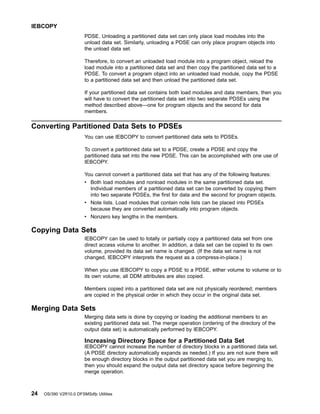 PDSE. Unloading a partitioned data set can only place load modules into the
unload data set. Similarly, unloading a PDSE can only place program objects into
the unload data set.
Therefore, to convert an unloaded load module into a program object, reload the
load module into a partitioned data set and then copy the partitioned data set to a
PDSE. To convert a program object into an unloaded load module, copy the PDSE
to a partitioned data set and then unload the partitioned data set.
If your partitioned data set contains both load modules and data members, then you
will have to convert the partitioned data set into two separate PDSEs using the
method described above—one for program objects and the second for data
members.
Converting Partitioned Data Sets to PDSEs
You can use IEBCOPY to convert partitioned data sets to PDSEs.
To convert a partitioned data set to a PDSE, create a PDSE and copy the
partitioned data set into the new PDSE. This can be accomplished with one use of
IEBCOPY.
You cannot convert a partitioned data set that has any of the following features:
v Both load modules and nonload modules in the same partitioned data set.
Individual members of a partitioned data set can be converted by copying them
into two separate PDSEs, the first for data and the second for program objects.
v Note lists. Load modules that contain note lists can be placed into PDSEs
because they are converted automatically into program objects.
v Nonzero key lengths in the members.
Copying Data Sets
IEBCOPY can be used to totally or partially copy a partitioned data set from one
direct access volume to another. In addition, a data set can be copied to its own
volume, provided its data set name is changed. (If the data set name is not
changed, IEBCOPY interprets the request as a compress-in-place.)
When you use IEBCOPY to copy a PDSE to a PDSE, either volume to volume or to
its own volume, all DDM attributes are also copied.
Members copied into a partitioned data set are not physically reordered; members
are copied in the physical order in which they occur in the original data set.
Merging Data Sets
Merging data sets is done by copying or loading the additional members to an
existing partitioned data set. The merge operation (ordering of the directory of the
output data set) is automatically performed by IEBCOPY.
Increasing Directory Space for a Partitioned Data Set
IEBCOPY cannot increase the number of directory blocks in a partitioned data set.
(A PDSE directory automatically expands as needed.) If you are not sure there will
be enough directory blocks in the output partitioned data set you are merging to,
then you should expand the output data set directory space before beginning the
merge operation.
IEBCOPY
24 OS/390 V2R10.0 DFSMSdfp Utilities
 