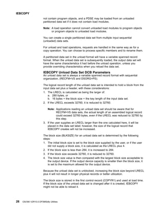not contain program objects, and a PDSE may be loaded from an unloaded
partitioned data set if it does not contain load modules.
Note: A load operation cannot convert unloaded load modules to program objects
or program objects to unloaded load modules.
You can create a single partitioned data set from multiple input sequential
(unloaded) data sets.
For unload and load operations, requests are handled in the same way as for a
copy operation. You can choose to process specific members and to rename them.
A partitioned data set in the unload format will have a variable spanned record
format. When the unload data set is subsequently loaded, the output data set will
have the same characteristics it had before the unload operation, unless you
provide overriding characteristics when you reload the data set.
IEBCOPY Unload Data Set DCB Parameters
An unload data set is always a variable spanned record format with sequential
organization, (RECFM=VS and DSORG=PS).
The logical record length of the unload data set is intended to hold a block from the
input data set plus a header, with these considerations:
1. The LRECL is calculated as being the larger of:
a. 280 bytes, or
b. 16 bytes + the block size + the key length of the input data set.
2. If the LRECL exceeds 32760, it is reduced to 32760.
Note: Applications reading an unload data set should be aware that for
RECFM=VS data sets, the actual length of an assembled logical record
could exceed 32760 bytes, even if the LRECL was reduced to 32760 by
this step.
3. If the user supplies an LRECL larger than the one calculated here, it will be
placed in the data set label; however, the size of the logical record that
IEBCOPY creates will not be increased.
The block size (BLKSIZE) for an unload data set is determined by the following
steps:
1. The initial block size is set to the block size supplied by the user, or if the user
did not supply a block size, it is calculated as the LRECL plus 4.
2. If the block size is less than 284, it is increased to 284.
3. If the block size exceeds 32760, it is reduced to 32760.
4. The block size value is then compared with the largest block size acceptable to
the output device. If the output device capacity is smaller then the block size, it
is set to the maximum allowed for the output device.
Because the unload data set is unblocked, increasing the block size beyond LRECL
plus 4 will not result in longer physical records or better utilization.
The block size is stored in the first control record (COPYR1) and used at load time.
If the block size of the unload data set is changed after it is created, IEBCOPY
might not be able to reload it.
IEBCOPY
26 OS/390 V2R10.0 DFSMSdfp Utilities
 