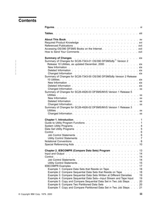 Contents
Figures. . . . . . . . . . . . . . . . . . . . . . . . . . . . xi
Tables. . . . . . . . . . . . . . . . . . . . . . . . . . . . xiii
About This Book. . . . . . . . . . . . . . . . . . . . . . . . xv
Required Product Knowledge . . . . . . . . . . . . . . . . . . . xvi
Referenced Publications . . . . . . . . . . . . . . . . . . . . . xvii
Accessing OS/390 DFSMS Books on the Internet . . . . . . . . . . . . xvii
How to Send Your Comments . . . . . . . . . . . . . . . . . . . xvii
Summary of Changes . . . . . . . . . . . . . . . . . . . . . xix
Summary of Changes for SC26-7343-01 OS/390 DFSMSdfp™
Version 2
Release 10 Utilities, as updated December, 2000 . . . . . . . . . . . xix
New Information . . . . . . . . . . . . . . . . . . . . . . . xix
Deleted Information . . . . . . . . . . . . . . . . . . . . . . xix
Changed Information . . . . . . . . . . . . . . . . . . . . . xix
Summary of Changes for SC26-7343-00 OS/390 DFSMSdfp Version 2 Release
10 Utilities. . . . . . . . . . . . . . . . . . . . . . . . . . xix
New Information . . . . . . . . . . . . . . . . . . . . . . . xix
Deleted Information . . . . . . . . . . . . . . . . . . . . . . xix
Changed Information . . . . . . . . . . . . . . . . . . . . . . xx
Summary of Changes for SC26-4926-03 DFSMS/MVS Version 1 Release 5
Utilities . . . . . . . . . . . . . . . . . . . . . . . . . . . xx
New Information . . . . . . . . . . . . . . . . . . . . . . . xx
Deleted Information . . . . . . . . . . . . . . . . . . . . . . xx
Changed Information . . . . . . . . . . . . . . . . . . . . . . xx
Summary of Changes for SC26-4926-02 DFSMS/MVS Version 1 Release 3
Utilities . . . . . . . . . . . . . . . . . . . . . . . . . . . xx
Changed Information . . . . . . . . . . . . . . . . . . . . . . xx
Chapter 1. Introduction . . . . . . . . . . . . . . . . . . . . . . 1
Guide to Utility Program Functions . . . . . . . . . . . . . . . . . . 1
System Utility Programs . . . . . . . . . . . . . . . . . . . . . . 4
Data Set Utility Programs . . . . . . . . . . . . . . . . . . . . . 5
Control . . . . . . . . . . . . . . . . . . . . . . . . . . . . 6
Job Control Statements . . . . . . . . . . . . . . . . . . . . . 6
Utility Control Statements . . . . . . . . . . . . . . . . . . . . 7
Notational Conventions . . . . . . . . . . . . . . . . . . . . . . 8
Special Referencing Aids . . . . . . . . . . . . . . . . . . . . . 10
Chapter 2. IEBCOMPR (Compare Data Sets) Program . . . . . . . . . 13
Input and Output . . . . . . . . . . . . . . . . . . . . . . . . 14
Control . . . . . . . . . . . . . . . . . . . . . . . . . . . . 14
Job Control Statements. . . . . . . . . . . . . . . . . . . . . 14
Utility Control Statements . . . . . . . . . . . . . . . . . . . . 15
IEBCOMPR Examples . . . . . . . . . . . . . . . . . . . . . . 17
Example 1: Compare Data Sets that Reside on Tape . . . . . . . . . . 18
Example 2: Compare Sequential Data Sets that Reside on Tape . . . . . 18
Example 3: Compare Sequential Data Sets Written at Different Densities 19
Example 4: Compare Sequential Data Sets—Input Stream and Tape Input 19
Example 5: Copy and Compare Sequential Data Set in Two Job Steps . . . 20
Example 6: Compare Two Partitioned Data Sets . . . . . . . . . . . 20
Example 7: Copy and Compare Partitioned Data Set in Two Job Steps . . . 21
© Copyright IBM Corp. 1979, 2000 iii
|
|
|
|
|
|
|
|
|
 