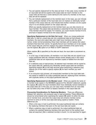v You can specify replacement on the data set level. In this case, every member of
an input data set will be copied to the output data set. Each member on the
output data set that has a name identical to the name of a member on the input
data set will be replaced.
v You can indicate replacement on the member level. In this case, you can indicate
that a particular member of the input data set is to replace an identically named
member of the output data set, and indicate that another member is to be copied
only if it is not already present on the output data set.
When you specify replacement on the member level, you can also rename an
input member. The output data set directory is searched for the new name to see
if the member should be copied. For instance, you could rename member A to B,
and have it replace member B on the output data set.
Specifying Replacement on the Data Set Level: When you merge partitioned
data sets, or load an unload data set into a partitioned data set that already has
members, the input and output data sets might have members with the same
names. Under normal processing, these input members will not replace the output
members that have their names. To specify that all input members are to be copied
to the output data set, and thus replace any output members of the same name,
use the replace (R) option on an INDD or COPY statement.
When replace (R) is specified on the data set level, the input data is processed as
follows:
v In a full copy or load process, all members in an input data set are copied to an
output partitioned data set; members whose names already exist in the output
partitioned data set are replaced by members copied or loaded from the input
data set.
v In a selective copy or load process, all selected input members will be copied to
the output data set, replacing any identically named output data set members.
Specifying replace (R) on the data set level when performing a selective copy
relieves you of the need to specify replace (R) for each member you want
copied.
v In an exclusive copy process, all nonexcluded members on the input data sets
are copied or loaded to an output partitioned data set, replacing those members
with duplicate names on the output partitioned data set.
Specifying Replacement on the Member Level: When you specify the name of
a member to be copied in the MEMBER operand of the SELECT statement, specify
the replace (R) option for input members which have identically named members in
the output data set. In this way, you can copy many members from an input data
set, but allow only a few of them to replace members in the output data set.
Processing Considerations for Replacing Members: There are differences
between full, selective, and exclusive copy or load processing. These differences
should be remembered when specifying the replace (R) option on either the data
set or member level, and when the output data set contains member names
common to some or all the input data sets being copied or loaded. These
differences are:
v When a full copy or load is performed, the output partitioned data set contains
the replacing members that were on the last input data set copied.
v When a selective copy or load is performed, the output partitioned data set
contains the selected replacing members that were found on the earliest input
data set searched. After a selected member is found, it is not searched for again.
IEBCOPY
Chapter 3. IEBCOPY (Library Copy) Program 29
 