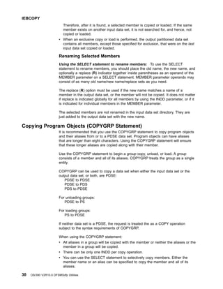 Therefore, after it is found, a selected member is copied or loaded. If the same
member exists on another input data set, it is not searched for, and hence, not
copied or loaded.
v When an exclusive copy or load is performed, the output partitioned data set
contains all members, except those specified for exclusion, that were on the last
input data set copied or loaded.
Renaming Selected Members
Using the SELECT statement to rename members: To use the SELECT
statement to rename members, you should place the old name, the new name, and
optionally a replace (R) indicator together inside parentheses as an operand of the
MEMBER parameter on a SELECT statement. MEMBER parameter operands may
consist of as many old name/new name/replace sets as you need.
The replace (R) option must be used if the new name matches a name of a
member in the output data set, or the member will not be copied. It does not matter
if replace is indicated globally for all members by using the INDD parameter, or if it
is indicated for individual members in the MEMBER parameter.
The selected members are not renamed in the input data set directory. They are
just added to the output data set with the new name.
Copying Program Objects (COPYGRP Statement)
It is recommended that you use the COPYGRP statement to copy program objects
and their aliases from or to a PDSE data set. Program objects can have aliases
that are longer than eight characters. Using the COPYGRP statement will ensure
that these longer aliases are copied along with their member.
Use the COPYGRP statement to begin a group copy, unload, or load. A group
consists of a member and all of its aliases. COPYGRP treats the group as a single
entity.
COPYGRP can be used to copy a data set when either the input data set or the
output data set, or both, are PDSE:
PDSE to PDSE
PDSE to PDS
PDS to PDSE
For unloading groups:
PDSE to PS
For loading groups:
PS to PDSE
If neither data set is a PDSE, the request is treated the as a COPY operation
subject to the syntax requirements of COPYGRP.
When using the COPYGRP statement:
v All aliases in a group will be copied with the member or neither the aliases or the
member in a group will be copied.
v There can be only one INDD per copy operation.
v You can use the SELECT statement to selectively copy members. Either the
member name or an alias can be specified to copy the member and all of its
aliases.
IEBCOPY
30 OS/390 V2R10.0 DFSMSdfp Utilities
 