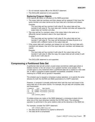 v Do not indicate replace (R) on the SELECT statement.
v The EXCLUDE statement is not supported.
Replacing Program Objects
If the replace (R) option is indicated on the INDD parameter,
v The output data set members and their aliases will be replaced if they have the
same member and alias names as the input data set’s members and aliases.
Example:
The input data set has member A with alias B; the output data set has
member A with alias B. The input data set’s member and alias will replace the
output data set member and alias.
v The copy will fail if a member’s alias in the output data is the same as a
differently named member’s alias in the input data set.
Example:
The input data set has member A with alias B; the output data set has
member C with alias B. The copy will fail because the alias B points to a
member with a different name on the output data set.
v If the output data set’s members and aliases do not match the input data set’s
members and aliases, then all of the input data set’s members and aliases are
copied.
Example:
The input data set has member A with alias B; the output data set has
member C with alias D. After the copy, the output data set will contain A with
alias B and C with alias D.
The EXCLUDE statement is not supported.
Compressing a Partitioned Data Set
A partitioned data set will contain unused areas (sometimes called gas) where a
deleted member or the old version of an updated member once resided. This
unused space is only reclaimed when a partitioned data set is copied to a new data
set, or after a compress-in-place operation successfully completes. It has no
meaning for a PDSE and is ignored if requested.
The simplest way to request a compress-in-place operation, is to specify the same
ddname for both the OUTDD and INDD parameters of a COPY statement.
However, a compress is actually performed when both the input and output is the
same data set on the same volume. For example, this job step will compress data
set Pacanowska:
//COMPRESS EXEC PGM=IEBCOPY
//A DD DSNAME='Pacanowska',DISP=OLD
//B DD DSNAME='Pacanowska',DISP=OLD
//SYSIN DD *
COPY OUTDD=B,INDD=A
If multiple entries are made on the INDD statement, a compress-in-place occurs
when any of the input ddnames matches the OUTDD name. The compress
operation is performed in the same relative order as the ddnames in the INDD list.
For example, consider the COPY statement:
COPY OUTDD=B,INDD=(A,B,C,B)
v The data set for ddname A is copied to ddname B
v The data set B is compressed
IEBCOPY
Chapter 3. IEBCOPY (Library Copy) Program 31
 