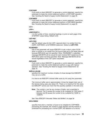 COPYGRP
If you wish to direct IEBCOPY to generate a control statement, specify this
parameter to make the control statement perform a COPYGRP operation.
See “Avoiding the Need to Supply Control Statements” on page 35.
COPYMOD
If you wish to direct IEBCOPY to generate a control statement, specify this
parameter to make the control statement perform a COPYMOD operation.
See “Avoiding the Need to Supply Control Statements” on page 35.
LC=n
LPP=n
LINECOUNT=n
n is the number of lines, including headings, to print on each page of the
SYSPRINT output listing. Default is 60.
LIST=NO
LIST=YES
sets the default value for the LIST= operand when it is omitted from the
COPY, COPYMOD, or ALTERMOD statement. Default is LIST=YES.
RC4NOREP
Use of this parameter will cause IEBCOPY to set a return code of X’04’
when a module is not copied from the source data set to the target data set
because REPLACE was not specified. When ’RC4NOREP’ is specified,
message IEB1067W will be issued for each module NOT copied due to the
REPLACE option not being specified. Note: Message IEB1067W will be
issued regardless of the LIST option requested.
REPLACE
If you wish to direct IEBCOPY to generate a control statement, specify this
parameter to make the control statement perform a copy with replace
operation. See “Avoiding the Need to Supply Control Statements” on
page 35.
SIZE={n|nK|nM}
specifies the maximum number of bytes of virtual storage that IEBCOPY
may use as a buffer.
It is best to let IEBCOPY choose buffer sizes by not using this parameter.
The minimum buffer size is approximately 4 times the largest track size of
the devices being used, plus about 3%. There is no maximum for this value,
but IEBCOPY cannot use more than the quantity available in the work area.
Note: The number n can be any number of digits, and is specified in
decimal. The K causes the number to be multiplied by 1024 bytes (1
kilobyte) and M causes the number to be multiplied by 1024K or
1048576.
See “How IEBCOPY Allocates Tables and Buffers” on page 34.
SPCLCMOD
specifies that when a member is found to be ineligible for COPYMOD,
processing (for example, the module is page aligned) and the module is
scheduled for processing as a normal COPY, the detection of a record
IEBCOPY
Chapter 3. IEBCOPY (Library Copy) Program 39
 