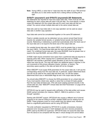 Note: Giving LRECL a value that is 1-byte less than the width of your TSO terminal
will allow you to view entire records from a listing without scrolling left or
right.
SYSUT1 (anyname1) and SYSUT2 (anyname2) DD Statements
DD statements are required for input and output data sets. There must be one DD
statement for each unique data set used in the job step. You must specify a unique
output DD statement (for the unload data set) for every input data set that you
unload. You cannot unload multiple data sets to the same unload data set.
Data sets used as input data sets in one copy operation can be used as output
data sets in another copy operation.
Input data sets cannot be concatenated together on the same DD statement.
Fixed or variable records can be reblocked, but you cannot convert fixed format
records into variable format records, or variable format records into fixed format
records. Reblocking or deblocking is performed automatically when the block size of
the input data set is not equal to the block size of the output data set.
For variable format data sets, the output LRECL must be greater than or equal to
the input LRECL. For fixed format data sets the input and output LRECL must
match. For undefined format data sets, the output BLKSIZE must be greater than or
equal to the input BLKSIZE, and any LRECL is ignored.
A PDSE might require somewhat more space than a partitioned data set requires to
hold the same data. When copying from a partitioned data set to a PDSE,
IEBCOPY will override a secondary space allocation of zero for the output PDSE,
rather than stop the job. The copy will obtain any additional space it requires in one
unit increments of the primary allocation (tracks, cylinders, or blocks). The
secondary space quantity in the data set label will not be changed.
When IEBCOPY must supply DCB parameters for the output data set, it will use the
corresponding values from the input data set. In particular, system determined block
size will not be used for the output data set block size, nor will the system
determined block size or reblockable flags be set in the output data set label.
You should allow IEBCOPY to choose the DCB parameters for an unload data set.
If you must specify a block size, specify a value that is at least 20 bytes greater
than the input data set block size. (This will avoid creating spanned records in the
unload data set.) See “IEBCOPY Unload Data Set DCB Parameters” on page 26 for
more information.
OPTCD=W may be used to request write verification of the data written and causes
DASD cached controllers (for instance, 3880-21, 3990-3) to perform a “write
through” operation.
Starting with ESCON®
support, OPTCD=W also causes a different set of channel
programs to be used for writing to ECKD* capable DASD and for reading from all
DASD. These programs could run much slower than the default ones; therefore,
there is a significant performance cost for using OPTCD=W.
The write verification requested by OPTCD=W is usually unnecessary, because
extensive error recovery occurs in both hardware and error recovery procedures
(ERP) used by the MVS I/O supervisor. OPTCD=W does not cause the data read
from the device to be compared with the data in virtual storage and cannot detect
IEBCOPY
Chapter 3. IEBCOPY (Library Copy) Program 41
 