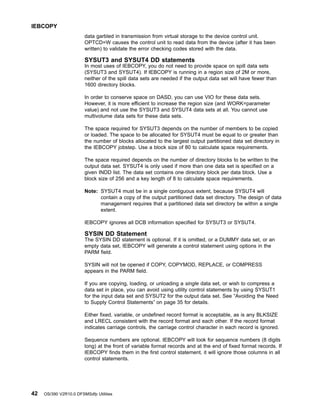 data garbled in transmission from virtual storage to the device control unit.
OPTCD=W causes the control unit to read data from the device (after it has been
written) to validate the error checking codes stored with the data.
SYSUT3 and SYSUT4 DD statements
In most uses of IEBCOPY, you do not need to provide space on spill data sets
(SYSUT3 and SYSUT4). If IEBCOPY is running in a region size of 2M or more,
neither of the spill data sets are needed if the output data set will have fewer than
1600 directory blocks.
In order to conserve space on DASD, you can use VIO for these data sets.
However, it is more efficient to increase the region size (and WORK=parameter
value) and not use the SYSUT3 and SYSUT4 data sets at all. You cannot use
multivolume data sets for these data sets.
The space required for SYSUT3 depends on the number of members to be copied
or loaded. The space to be allocated for SYSUT4 must be equal to or greater than
the number of blocks allocated to the largest output partitioned data set directory in
the IEBCOPY jobstep. Use a block size of 80 to calculate space requirements.
The space required depends on the number of directory blocks to be written to the
output data set. SYSUT4 is only used if more than one data set is specified on a
given INDD list. The data set contains one directory block per data block. Use a
block size of 256 and a key length of 8 to calculate space requirements.
Note: SYSUT4 must be in a single contiguous extent, because SYSUT4 will
contain a copy of the output partitioned data set directory. The design of data
management requires that a partitioned data set directory be within a single
extent.
IEBCOPY ignores all DCB information specified for SYSUT3 or SYSUT4.
SYSIN DD Statement
The SYSIN DD statement is optional. If it is omitted, or a DUMMY data set, or an
empty data set, IEBCOPY will generate a control statement using options in the
PARM field.
SYSIN will not be opened if COPY, COPYMOD, REPLACE, or COMPRESS
appears in the PARM field.
If you are copying, loading, or unloading a single data set, or wish to compress a
data set in place, you can avoid using utility control statements by using SYSUT1
for the input data set and SYSUT2 for the output data set. See “Avoiding the Need
to Supply Control Statements” on page 35 for details.
Either fixed, variable, or undefined record format is acceptable, as is any BLKSIZE
and LRECL consistent with the record format and each other. If the record format
indicates carriage controls, the carriage control character in each record is ignored.
Sequence numbers are optional. IEBCOPY will look for sequence numbers (8 digits
long) at the front of variable format records and at the end of fixed format records. If
IEBCOPY finds them in the first control statement, it will ignore those columns in all
control statements.
IEBCOPY
42 OS/390 V2R10.0 DFSMSdfp Utilities
 