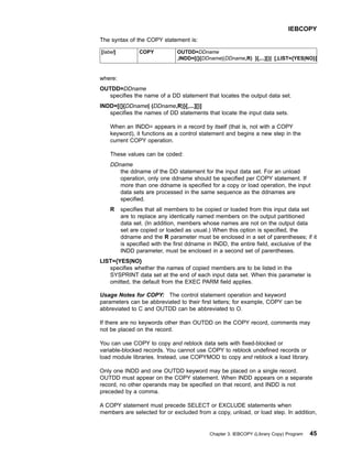 The syntax of the COPY statement is:
[label] COPY OUTDD=DDname
,INDD=[(]{DDname|(DDname,R) }[,...][)] [,LIST={YES|NO}]
where:
OUTDD=DDname
specifies the name of a DD statement that locates the output data set.
INDD=[(]{DDname| (DDname,R)}[,...][)]
specifies the names of DD statements that locate the input data sets.
When an INDD= appears in a record by itself (that is, not with a COPY
keyword), it functions as a control statement and begins a new step in the
current COPY operation.
These values can be coded:
DDname
the ddname of the DD statement for the input data set. For an unload
operation, only one ddname should be specified per COPY statement. If
more than one ddname is specified for a copy or load operation, the input
data sets are processed in the same sequence as the ddnames are
specified.
R specifies that all members to be copied or loaded from this input data set
are to replace any identically named members on the output partitioned
data set. (In addition, members whose names are not on the output data
set are copied or loaded as usual.) When this option is specified, the
ddname and the R parameter must be enclosed in a set of parentheses; if it
is specified with the first ddname in INDD, the entire field, exclusive of the
INDD parameter, must be enclosed in a second set of parentheses.
LIST={YES|NO}
specifies whether the names of copied members are to be listed in the
SYSPRINT data set at the end of each input data set. When this parameter is
omitted, the default from the EXEC PARM field applies.
Usage Notes for COPY: The control statement operation and keyword
parameters can be abbreviated to their first letters; for example, COPY can be
abbreviated to C and OUTDD can be abbreviated to O.
If there are no keywords other than OUTDD on the COPY record, comments may
not be placed on the record.
You can use COPY to copy and reblock data sets with fixed-blocked or
variable-blocked records. You cannot use COPY to reblock undefined records or
load module libraries. Instead, use COPYMOD to copy and reblock a load library.
Only one INDD and one OUTDD keyword may be placed on a single record.
OUTDD must appear on the COPY statement. When INDD appears on a separate
record, no other operands may be specified on that record, and INDD is not
preceded by a comma.
A COPY statement must precede SELECT or EXCLUDE statements when
members are selected for or excluded from a copy, unload, or load step. In addition,
IEBCOPY
Chapter 3. IEBCOPY (Library Copy) Program 45
 