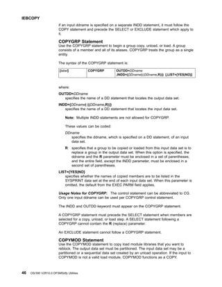 if an input ddname is specified on a separate INDD statement, it must follow the
COPY statement and precede the SELECT or EXCLUDE statement which apply to
it.
COPYGRP Statement
Use the COPYGRP statement to begin a group copy, unload, or load. A group
consists of a member and all of its aliases. COPYGRP treats the group as a single
entity.
The syntax of the COPYGRP statement is:
[label] COPYGRP OUTDD=DDname
,INDD={DDname|((DDname,R))} [,LIST={YES|NO}]
where:
OUTDD=DDname
specifies the name of a DD statement that locates the output data set.
INDD={DDname| ((DDname,R))}
specifies the name of a DD statement that locates the input data set.
Note: Multiple INDD statements are not allowed for COPYGRP.
These values can be coded:
DDname
specifies the ddname, which is specified on a DD statement, of an input
data set.
R specifies that a group to be copied or loaded from this input data set is to
replace a group in the output data set. When this option is specified, the
ddname and the R parameter must be enclosed in a set of parentheses;
and the entire field, except the INDD parameter, must be enclosed in a
second set of parentheses.
LIST={YES|NO}
specifies whether the names of copied members are to be listed in the
SYSPRINT data set at the end of each input data set. When this parameter is
omitted, the default from the EXEC PARM field applies.
Usage Notes for COPYGRP: The control statement can be abbreviated to CG.
Only one input ddname can be used per COPYGRP control statement.
The INDD and OUTDD keyword must appear on the COPYGRP statement.
A COPYGRP statement must precede the SELECT statement when members are
selected for a copy, unload, or load step. A SELECT statement following a
COPYGRP cannot contain the R (replace) parameter.
An EXCLUDE statement cannot follow a COPYGRP statement.
COPYMOD Statement
Use the COPYMOD statement to copy load module libraries that you want to
reblock. The output data set must be partitioned. The input data set may be a
partitioned or a sequential data set created by an unload operation. If the input to
COPYMOD is not a valid load module, COPYMOD functions as a COPY.
IEBCOPY
46 OS/390 V2R10.0 DFSMSdfp Utilities
 