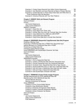Example 3: Create Output Records from Utility Control Statements. . . . . 95
Example 4: Use Members and Input Records as Basis of Output Member 96
Example 5: Create Records in Three Output Data Sets and Write them to
Three Partitioned Data Set Members . . . . . . . . . . . . . . . 98
Example 6: Construct Records with Your Own Patterns . . . . . . . . 100
Chapter 5. IEBEDIT (Edit Job Stream) Program . . . . . . . . . . . 103
Input and Output. . . . . . . . . . . . . . . . . . . . . . . . 103
Control . . . . . . . . . . . . . . . . . . . . . . . . . . . 103
Job Control Statements . . . . . . . . . . . . . . . . . . . . 104
Utility Control Statement . . . . . . . . . . . . . . . . . . . . 104
IEBEDIT Examples . . . . . . . . . . . . . . . . . . . . . . . 106
Example 1: Copy One Job . . . . . . . . . . . . . . . . . . . 106
Example 2: Copy Steps from Three Jobs . . . . . . . . . . . . . . 107
Example 3: Include Step from One Job, Exclude Step from Another . . . . 107
Example 4: Copy Statement for JOBA and JOB STEPF . . . . . . . . 108
Example 5: Copy Entire Input Data Set . . . . . . . . . . . . . . 108
Example 6: Copy Entire Data Set to Include New Delimiter . . . . . . . 109
Chapter 6. IEBGENER (Sequential Copy/Generate Data Set) Program 111
Creating a Backup Copy . . . . . . . . . . . . . . . . . . . . . 111
Producing a Partitioned Data Set or PDSE from Sequential Input . . . . . . 111
Adding Members to a Partitioned Data Set or PDSE. . . . . . . . . . . 112
Producing an Edited Data Set . . . . . . . . . . . . . . . . . . . 113
Changing Logical Record Length . . . . . . . . . . . . . . . . . . 114
Using IEBGENER with Double-Byte Character Set Data . . . . . . . . . 114
Input and Output . . . . . . . . . . . . . . . . . . . . . . . . 115
Control . . . . . . . . . . . . . . . . . . . . . . . . . . . 115
Job Control Statements . . . . . . . . . . . . . . . . . . . . 116
Utility Control Statements . . . . . . . . . . . . . . . . . . . 119
IEBGENER Examples . . . . . . . . . . . . . . . . . . . . . . 126
Example 1: Print a Sequential Data Set . . . . . . . . . . . . . . 127
Example 2: Create a Partitioned Data Set from Sequential Input . . . . . 127
Example 3: Convert Sequential Input into Partitioned Members. . . . . . 128
Example 4: In-stream Input, Sequential Data Set to Tape Volume . . . . . 129
Example 5: Produce Blocked Copy on Tape from Unblocked Disk File 129
Example 6: Edit and Copy a Sequential Input Data Set with Labels . . . . 130
Example 7: Edit and Copy a Sequential Input Data Set . . . . . . . . 131
Example 8: Edit Double-Byte Character Set Data . . . . . . . . . . . 132
Chapter 7. IEBIMAGE (Create Printer Image) Program . . . . . . . . . 135
Storage Requirements for SYS1.IMAGELIB Data Set . . . . . . . . . . 135
Maintaining the SYS1.IMAGELIB Data Set . . . . . . . . . . . . . . 137
General Module Structure . . . . . . . . . . . . . . . . . . . 138
Naming Conventions for Modules . . . . . . . . . . . . . . . . 138
Using IEBIMAGE . . . . . . . . . . . . . . . . . . . . . . . 138
Creating a Forms Control Buffer Module . . . . . . . . . . . . . . 138
Creating a Copy Modification Module . . . . . . . . . . . . . . . 143
Creating a Character Arrangement Table Module . . . . . . . . . . . 144
Creating a Graphic Character Modification Module . . . . . . . . . . 148
Creating a Library Character Set Module . . . . . . . . . . . . . . 150
Input and Output. . . . . . . . . . . . . . . . . . . . . . . . 153
Control . . . . . . . . . . . . . . . . . . . . . . . . . . . 153
Job Control Statements . . . . . . . . . . . . . . . . . . . . 153
Utility Control Statements . . . . . . . . . . . . . . . . . . . 154
FCB Statement . . . . . . . . . . . . . . . . . . . . . . . 155
Contents v
 