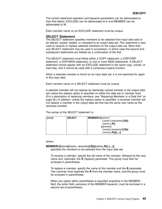 The control statement operation and keyword parameters can be abbreviated to
their first letters; EXCLUDE can be abbreviated to E and MEMBER can be
abbreviated to M.
Each member name on an EXCLUDE statement must be unique.
SELECT Statement
The SELECT statement specifies members to be selected from input data sets to
be altered, copied, loaded, or unloaded to an output data set. This statement is also
used to rename or replace selected members on the output data set. More than
one SELECT statement may be used in succession, in which case the second and
subsequent statements are treated as a continuation of the first.
The SELECT statement must follow either a COPY statement, a COPYGRP
statement, a COPYMOD statement, or one or more INDD statements. A SELECT
statement cannot appear with an EXCLUDE statement in the same copy, unload, or
load step, and it cannot be used with a compress-in-place function.
When a selected member is found on an input data set, it is not searched for again
in this copy step.
Each member name on a SELECT statement must be unique.
A selected member will not replace an identically named member in the output data
set unless the replace option is specified on either the data set or member level.
(For a description of replacing members, see “Replacing Members in a Data Set” on
page 28.) In addition, unless the replace option is specified, a renamed member will
not replace a member in the output data set that has the same new name as the
renamed member.
The syntax of the SELECT statement is:
[label] SELECT MEMBER=({name1|
(name1,newname1[,R])|
(name1,,R)}
[,{name2|
(name2,newname2[,R])|
(name2,,R)}][,...])
where:
MEMBER=({name|(name, newname[,R])|(name,,R)} [,...])
specifies the members to be selected from the input data set.
To rename a member, specify the old name of the member, followed by the new
name and, optionally, the R (replace) parameter. This group must then be
enclosed in parentheses.
To replace a member, specify the name of the member and the R parameter.
Two commas must separate the R from the member name, and the group must
be enclosed in parentheses.
When any option within parentheses is specified anywhere in the MEMBER
field, the entire field, exclusive of the MEMBER keyword, must be enclosed in a
second set of parentheses.
IEBCOPY
Chapter 3. IEBCOPY (Library Copy) Program 49
 