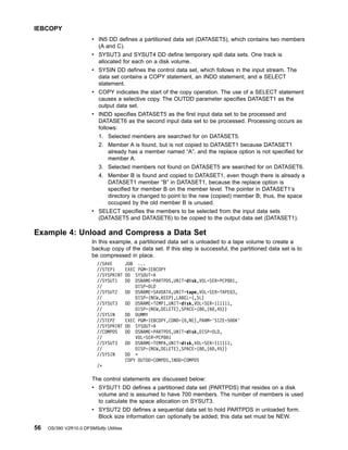 v IN5 DD defines a partitioned data set (DATASET5), which contains two members
(A and C).
v SYSUT3 and SYSUT4 DD define temporary spill data sets. One track is
allocated for each on a disk volume.
v SYSIN DD defines the control data set, which follows in the input stream. The
data set contains a COPY statement, an INDD statement, and a SELECT
statement.
v COPY indicates the start of the copy operation. The use of a SELECT statement
causes a selective copy. The OUTDD parameter specifies DATASET1 as the
output data set.
v INDD specifies DATASET5 as the first input data set to be processed and
DATASET6 as the second input data set to be processed. Processing occurs as
follows:
1. Selected members are searched for on DATASET5.
2. Member A is found, but is not copied to DATASET1 because DATASET1
already has a member named “A”, and the replace option is not specified for
member A.
3. Selected members not found on DATASET5 are searched for on DATASET6.
4. Member B is found and copied to DATASET1, even though there is already a
DATASET1 member “B” in DATASET1, because the replace option is
specified for member B on the member level. The pointer in DATASET1’s
directory is changed to point to the new (copied) member B; thus, the space
occupied by the old member B is unused.
v SELECT specifies the members to be selected from the input data sets
(DATASET5 and DATASET6) to be copied to the output data set (DATASET1).
Example 4: Unload and Compress a Data Set
In this example, a partitioned data set is unloaded to a tape volume to create a
backup copy of the data set. If this step is successful, the partitioned data set is to
be compressed in place.
//SAVE JOB ...
//STEP1 EXEC PGM=IEBCOPY
//SYSPRINT DD SYSOUT=A
//SYSUT1 DD DSNAME=PARTPDS,UNIT=disk,VOL=SER=PCP001,
// DISP=OLD
//SYSUT2 DD DSNAME=SAVDATA,UNIT=tape,VOL=SER=TAPE03,
// DISP=(NEW,KEEP),LABEL=(,SL)
//SYSUT3 DD DSNAME=TEMP1,UNIT=disk,VOL=SER=111111,
// DISP=(NEW,DELETE),SPACE=(80,(60,45))
//SYSIN DD DUMMY
//STEP2 EXEC PGM=IEBCOPY,COND=(0,NE),PARM='SIZE=500K'
//SYSPRINT DD SYSOUT=A
//COMPDS DD DSNAME=PARTPDS,UNIT=disk,DISP=OLD,
// VOL=SER=PCP001
//SYSUT3 DD DSNAME=TEMPA,UNIT=disk,VOL=SER=111111,
// DISP=(NEW,DELETE),SPACE=(80,(60,45))
//SYSIN DD *
COPY OUTDD=COMPDS,INDD=COMPDS
/*
The control statements are discussed below:
v SYSUT1 DD defines a partitioned data set (PARTPDS) that resides on a disk
volume and is assumed to have 700 members. The number of members is used
to calculate the space allocation on SYSUT3.
v SYSUT2 DD defines a sequential data set to hold PARTPDS in unloaded form.
Block size information can optionally be added; this data set must be NEW.
IEBCOPY
56 OS/390 V2R10.0 DFSMSdfp Utilities
 