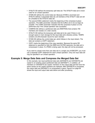 v SYSUT3 DD defines the temporary spill data set. The SYSUT4 data set is never
used for an unload operation.
v SYSIN DD defines the control data set. Because SYSIN is dummied and
SYSUT2 defines a sequential data set, all members of the SYSUT1 data set will
be unloaded to the SYSUT2 data set.
v The second EXEC statement marks the beginning of the compress-in-place
operation. The SIZE parameter indicates that the buffers are to be as large as
possible. The COND parameter indicates that the compress-in-place is to be
performed only if the unload operation was successful.
v COMPDS DD defines a partitioned data set (PARTPDS) that contains 700
members and resides on a disk volume.
v SYSUT3 DD defines the temporary spill data set to be used if there is not
enough space in main storage for the input data set’s directory entries. TEMPA
contains one 80-character record for each member.
v SYSIN DD defines the control data set, which follows in the input stream. The
data set contains a COPY statement.
v COPY marks the beginning of the copy operation. Because the same DD
statement is specified for both the INDD and OUTDD operands, the data set is
compressed in place. If a PDSE is being used, this step will not be processed.
If you want to unload more than one data set in a single use of IEBCOPY, you must
use a separate COPY statement for each unload operation. Only one input data set
may be specified in an unload operation.
Example 5: Merge Data Sets and Compress the Merged Data Set
In this example, two input partitioned data sets (DATASET5 and DATASET6) are
copied to an existing output partitioned data set (DATASET1). In addition, all
members on DATASET6 are copied; members on the output data set that have the
same names as the copied members are replaced. After DATASET6 is processed,
the output data set (DATASET1) is compressed in place. Figure 6 on page 58
shows the input and output data sets before and after processing.
IEBCOPY
Chapter 3. IEBCOPY (Library Copy) Program 57
 