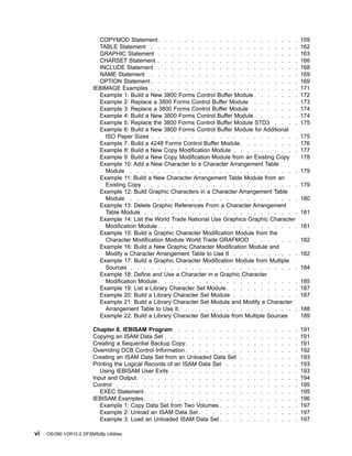 COPYMOD Statement. . . . . . . . . . . . . . . . . . . . . 159
TABLE Statement . . . . . . . . . . . . . . . . . . . . . . 162
GRAPHIC Statement . . . . . . . . . . . . . . . . . . . . . 163
CHARSET Statement . . . . . . . . . . . . . . . . . . . . . 166
INCLUDE Statement . . . . . . . . . . . . . . . . . . . . . 168
NAME Statement . . . . . . . . . . . . . . . . . . . . . . 169
OPTION Statement . . . . . . . . . . . . . . . . . . . . . . 169
IEBIMAGE Examples . . . . . . . . . . . . . . . . . . . . . . 171
Example 1: Build a New 3800 Forms Control Buffer Module . . . . . . . 172
Example 2: Replace a 3800 Forms Control Buffer Module . . . . . . . 173
Example 3: Replace a 3800 Forms Control Buffer Module . . . . . . . 174
Example 4: Build a New 3800 Forms Control Buffer Module . . . . . . . 174
Example 5: Replace the 3800 Forms Control Buffer Module STD3 . . . . 175
Example 6: Build a New 3800 Forms Control Buffer Module for Additional
ISO Paper Sizes . . . . . . . . . . . . . . . . . . . . . . 175
Example 7: Build a 4248 Forms Control Buffer Module. . . . . . . . . 176
Example 8: Build a New Copy Modification Module . . . . . . . . . . 177
Example 9: Build a New Copy Modification Module from an Existing Copy 178
Example 10: Add a New Character to a Character Arrangement Table
Module . . . . . . . . . . . . . . . . . . . . . . . . . 179
Example 11: Build a New Character Arrangement Table Module from an
Existing Copy . . . . . . . . . . . . . . . . . . . . . . . 179
Example 12: Build Graphic Characters in a Character Arrangement Table
Module . . . . . . . . . . . . . . . . . . . . . . . . . 180
Example 13: Delete Graphic References From a Character Arrangement
Table Module . . . . . . . . . . . . . . . . . . . . . . . 181
Example 14: List the World Trade National Use Graphics Graphic Character
Modification Module . . . . . . . . . . . . . . . . . . . . . 181
Example 15: Build a Graphic Character Modification Module from the
Character Modification Module World Trade GRAFMOD . . . . . . . 182
Example 16: Build a New Graphic Character Modification Module and
Modify a Character Arrangement Table to Use It . . . . . . . . . . 182
Example 17: Build a Graphic Character Modification Module from Multiple
Sources . . . . . . . . . . . . . . . . . . . . . . . . . 184
Example 18: Define and Use a Character in a Graphic Character
Modification Module . . . . . . . . . . . . . . . . . . . . . 185
Example 19: List a Library Character Set Module . . . . . . . . . . . 187
Example 20: Build a Library Character Set Module . . . . . . . . . . 187
Example 21: Build a Library Character Set Module and Modify a Character
Arrangement Table to Use It. . . . . . . . . . . . . . . . . . 188
Example 22: Build a Library Character Set Module from Multiple Sources 189
Chapter 8. IEBISAM Program . . . . . . . . . . . . . . . . . . 191
Copying an ISAM Data Set . . . . . . . . . . . . . . . . . . . . 191
Creating a Sequential Backup Copy. . . . . . . . . . . . . . . . . 191
Overriding DCB Control Information . . . . . . . . . . . . . . . . . 192
Creating an ISAM Data Set from an Unloaded Data Set . . . . . . . . . 193
Printing the Logical Records of an ISAM Data Set . . . . . . . . . . . 193
Using IEBISAM User Exits . . . . . . . . . . . . . . . . . . . 193
Input and Output. . . . . . . . . . . . . . . . . . . . . . . . 194
Control . . . . . . . . . . . . . . . . . . . . . . . . . . . 195
EXEC Statement. . . . . . . . . . . . . . . . . . . . . . . 195
IEBISAM Examples. . . . . . . . . . . . . . . . . . . . . . . 196
Example 1: Copy Data Set from Two Volumes . . . . . . . . . . . . 197
Example 2: Unload an ISAM Data Set . . . . . . . . . . . . . . . 197
Example 3: Load an Unloaded ISAM Data Set . . . . . . . . . . . . 197
vi OS/390 V2R10.0 DFSMSdfp Utilities
 