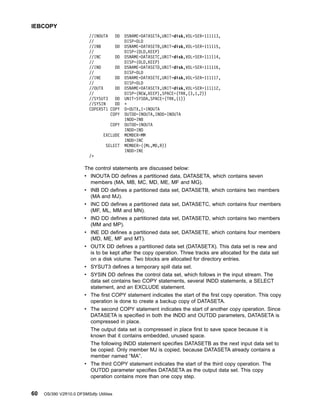 //INOUTA DD DSNAME=DATASETA,UNIT=disk,VOL=SER=111113,
// DISP=OLD
//INB DD DSNAME=DATASETB,UNIT=disk,VOL=SER=111115,
// DISP=(OLD,KEEP)
//INC DD DSNAME=DATASETC,UNIT=disk,VOL=SER=111114,
// DISP=(OLD,KEEP)
//IND DD DSNAME=DATASETD,UNIT=disk,VOL=SER=111116,
// DISP=OLD
//INE DD DSNAME=DATASETE,UNIT=disk,VOL=SER=111117,
// DISP=OLD
//OUTX DD DSNAME=DATASETX,UNIT=disk,VOL=SER=111112,
// DISP=(NEW,KEEP),SPACE=(TRK,(3,1,2))
//SYSUT3 DD UNIT=SYSDA,SPACE=(TRK,(1))
//SYSIN DD *
COPERST1 COPY O=OUTX,I=INOUTA
COPY OUTDD=INOUTA,INDD=INOUTA
INDD=INB
COPY OUTDD=INOUTA
INDD=IND
EXCLUDE MEMBER=MM
INDD=INC
SELECT MEMBER=((ML,MD,R))
INDD=INE
/*
The control statements are discussed below:
v INOUTA DD defines a partitioned data, DATASETA, which contains seven
members (MA, MB, MC, MD, ME, MF and MG).
v INB DD defines a partitioned data set, DATASETB, which contains two members
(MA and MJ).
v INC DD defines a partitioned data set, DATASETC, which contains four members
(MF, ML, MM and MN).
v IND DD defines a partitioned data set, DATASETD, which contains two members
(MM and MP).
v INE DD defines a partitioned data set, DATASETE, which contains four members
(MD, ME, MF and MT).
v OUTX DD defines a partitioned data set (DATASETX). This data set is new and
is to be kept after the copy operation. Three tracks are allocated for the data set
on a disk volume. Two blocks are allocated for directory entries.
v SYSUT3 defines a temporary spill data set.
v SYSIN DD defines the control data set, which follows in the input stream. The
data set contains two COPY statements, several INDD statements, a SELECT
statement, and an EXCLUDE statement.
v The first COPY statement indicates the start of the first copy operation. This copy
operation is done to create a backup copy of DATASETA.
v The second COPY statement indicates the start of another copy operation. Since
DATASETA is specified in both the INDD and OUTDD parameters, DATASETA is
compressed in place.
The output data set is compressed in place first to save space because it is
known that it contains embedded, unused space.
The following INDD statement specifies DATASETB as the next input data set to
be copied. Only member MJ is copied, because DATASETA already contains a
member named “MA”.
v The third COPY statement indicates the start of the third copy operation. The
OUTDD parameter specifies DATASETA as the output data set. This copy
operation contains more than one copy step.
IEBCOPY
60 OS/390 V2R10.0 DFSMSdfp Utilities
 