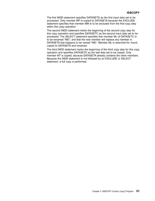 The first INDD statement specifies DATASETD as the first input data set to be
processed. Only member MP is copied to DATASETA because the EXCLUDE
statement specifies that member MM is to be excluded from the first copy step
within this copy operation.
The second INDD statement marks the beginning of the second copy step for
this copy operation and specifies DATASETC as the second input data set to be
processed. The SELECT statement specifies that member ML of DATASETC is
to be renamed “MD”, and that the new member will replace any member in
DATASETA that happens to be named “MD”. Member ML is searched for, found,
copied to DATASETA and renamed.
The third INDD statement marks the beginning of the third copy step for this copy
operation and specifies DATASETE as the last data set to be copied. Only
member MT is copied, because DATASETA already contains the other members.
Because the INDD statement is not followed by an EXCLUDE or SELECT
statement, a full copy is performed.
IEBCOPY
Chapter 3. IEBCOPY (Library Copy) Program 61
 