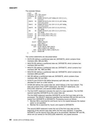 The example follows:
//COPY JOB ...
//JOBSTEP EXEC PGM=IEBCOPY
//SYSPRINT DD SYSOUT=A
//OUTA DD DSNAME=DATASETA,UNIT=disk,VOL=SER=111113,
// DISP=OLD
//INOUTB DD DSNAME=DATASETB,VOL=SER=111115,UNIT=disk,
// DISP=(OLD,KEEP)
//INOUTC DD DSNAME=DATASETC,VOL=SER=111114,UNIT=disk,
// DISP=(OLD,KEEP)
//INOUTD DD DSNAME=DATASETD,VOL=SER=111116,DISP=OLD,
// UNIT=disk
//INE DD DSNAME=DATASETE,VOL=SER=111117,DISP=OLD,
// UNIT=disk
//SYSUT3 DD UNIT=SYSDA,SPACE=(TRK,(1))
//SYSUT4 DD UNIT=SYSDA,SPACE=(TRK,(1))
//SYSIN DD *
COPY OUTDD=OUTA
INDD=INE
SELECT MEMBER=(MA,MJ)
INDD=INOUTC
EXCLUDE MEMBER=(MM,MN)
COPY OUTDD=INOUTB,INDD=INOUTD
INDD=((INOUTC,R),INOUTB)
COPY OUTDD=INOUTD,INDD=((INOUTB,R))
SELECT MEMBER=MM
/*
The control statements are discussed below:
v OUTA DD defines a partitioned data set, DATASETA, which contains three
members (MA, MB and MD).
v INOUTB DD defines a partitioned data set, DATASETB, which contains two
members (MA and MJ).
v INOUTC DD defines a partitioned data set, DATASETC, which contains four
members (MF, ML, MM and MN).
v INOUTD DD defines a partitioned data set, DATASETD, which contains two
members (MM and MP).
v INE DD defines a partitioned data set, DATASETE, which contains three
members (MA, MJ and MK).
v SYSUT3 and SYSUT4 DD define temporary spill data sets. One track is
allocated for each on a disk volume.
v SYSIN DD defines the control data set, which follows in the input stream. The
data set contains three COPY statements, two SELECT statements, one
EXCLUDE statement, and several INDD statements.
v The first COPY statement indicates the start of a copy operation. The OUTDD
operand specifies DATASETA as the output data set.
The first INDD statement specifies DATASETE as the first input data set to be
processed. The SELECT statement specifies that members MA and MJ are to be
copied from DATASETE to DATASETA. Processing occurs as follows:
1. Member MA is searched for and found, but is not copied because the replace
option is not specified.
2. Member MJ is searched for, found, and copied to DATASETA.
The second INDD statement marks the end of the first copy step and the
beginning of the second copy step within the first copy operation. It specifies
DATASETC as the second input data set to be processed. Members MF and ML,
which are not named on the EXCLUDE statement, are copied because
IEBCOPY
64 OS/390 V2R10.0 DFSMSdfp Utilities
 