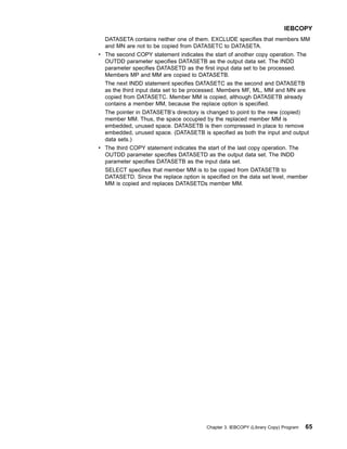 DATASETA contains neither one of them. EXCLUDE specifies that members MM
and MN are not to be copied from DATASETC to DATASETA.
v The second COPY statement indicates the start of another copy operation. The
OUTDD parameter specifies DATASETB as the output data set. The INDD
parameter specifies DATASETD as the first input data set to be processed.
Members MP and MM are copied to DATASETB.
The next INDD statement specifies DATASETC as the second and DATASETB
as the third input data set to be processed. Members MF, ML, MM and MN are
copied from DATASETC. Member MM is copied, although DATASETB already
contains a member MM, because the replace option is specified.
The pointer in DATASETB’s directory is changed to point to the new (copied)
member MM. Thus, the space occupied by the replaced member MM is
embedded, unused space. DATASETB is then compressed in place to remove
embedded, unused space. (DATASETB is specified as both the input and output
data sets.)
v The third COPY statement indicates the start of the last copy operation. The
OUTDD parameter specifies DATASETD as the output data set. The INDD
parameter specifies DATASETB as the input data set.
SELECT specifies that member MM is to be copied from DATASETB to
DATASETD. Since the replace option is specified on the data set level, member
MM is copied and replaces DATASETDs member MM.
IEBCOPY
Chapter 3. IEBCOPY (Library Copy) Program 65
 