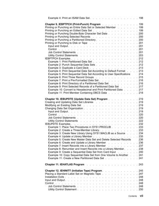 Example 4: Print an ISAM Data Set . . . . . . . . . . . . . . . . 198
Chapter 9. IEBPTPCH (Print-Punch) Program . . . . . . . . . . . . 199
Printing or Punching an Entire Data Set or Selected Member . . . . . . . 199
Printing or Punching an Edited Data Set . . . . . . . . . . . . . . . 199
Printing or Punching Double-Byte Character Set Data . . . . . . . . . . 200
Printing or Punching Selected Records . . . . . . . . . . . . . . . 200
Printing or Punching a Partitioned Directory . . . . . . . . . . . . . . 200
Printing or Punching to Disk or Tape . . . . . . . . . . . . . . . . 201
Input and Output. . . . . . . . . . . . . . . . . . . . . . . 201
Control . . . . . . . . . . . . . . . . . . . . . . . . . . 201
Job Control Statements . . . . . . . . . . . . . . . . . . . . 201
Utility Control Statements . . . . . . . . . . . . . . . . . . . 203
IEBPTPCH Examples . . . . . . . . . . . . . . . . . . . . . . 212
Example 1: Print Partitioned Data Set . . . . . . . . . . . . . . . 212
Example 2: Punch Sequential Data Sets . . . . . . . . . . . . . . 212
Example 3: Duplicate a Card Deck . . . . . . . . . . . . . . . . 213
Example 4: Print Sequential Data Set According to Default Format . . . . 213
Example 5: Print Sequential Data Set According to User Specifications 214
Example 6: Print Three Record Groups . . . . . . . . . . . . . . 215
Example 7: Print a Pre-Formatted Data Set . . . . . . . . . . . . . 216
Example 8: Print Directory of a Partitioned Data Set. . . . . . . . . . 216
Example 9: Print Selected Records of a Partitioned Data Set . . . . . . 217
Example 10: Convert to Hexadecimal and Print Partitioned Data . . . . . 217
Example 11: Print Member Containing DBCS Data . . . . . . . . . . 218
Chapter 10. IEBUPDTE (Update Data Set) Program . . . . . . . . . . 219
Creating and Updating Data Set Libraries . . . . . . . . . . . . . . 219
Modifying an Existing Data Set . . . . . . . . . . . . . . . . . . 219
Changing Data Set Organization . . . . . . . . . . . . . . . . . . 219
Input and Output. . . . . . . . . . . . . . . . . . . . . . . 219
Control . . . . . . . . . . . . . . . . . . . . . . . . . . 220
Job Control Statements . . . . . . . . . . . . . . . . . . . . 220
Utility Control Statements . . . . . . . . . . . . . . . . . . . 222
IEBUPDTE Examples . . . . . . . . . . . . . . . . . . . . . . 232
Example 1: Place Two Procedures in SYS1.PROCLIB . . . . . . . . . 233
Example 2: Create a Three-Member Library. . . . . . . . . . . . . 233
Example 3: Create New Library Using SYS1.MACLIB as a Source . . . . 234
Example 4: Update a Library Member . . . . . . . . . . . . . . . 235
Example 5: Create New Master Data Set and Delete Selected Records 236
Example 6: Create and Update a Library Member . . . . . . . . . . 236
Example 7: Insert Records into a Library Member . . . . . . . . . . 237
Example 8: Renumber and Insert Records into a Library Member. . . . . 238
Example 9: Create a Sequential Data Set from Card Input . . . . . . . 240
Example 10: Copy Sequential Data Set from One Volume to Another . . . 241
Example 11: Create a New Partitioned Data Set . . . . . . . . . . . 241
Chapter 11. IEHATLAS Program . . . . . . . . . . . . . . . . . 243
Chapter 12. IEHINITT (Initialize Tape) Program . . . . . . . . . . . . 245
Placing a Standard Label Set on Magnetic Tape . . . . . . . . . . . . 247
Installation Exits . . . . . . . . . . . . . . . . . . . . . . . . 248
Input and Output. . . . . . . . . . . . . . . . . . . . . . . . 248
Control . . . . . . . . . . . . . . . . . . . . . . . . . . . 248
Job Control Statements . . . . . . . . . . . . . . . . . . . . 248
Utility Control Statement . . . . . . . . . . . . . . . . . . . . 250
Contents vii
 