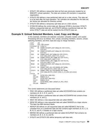 v SYSUT1 DD defines a sequential data set that was previously created by an
IEBCOPY unload operation. The data set contains 28 members in sequential
organization.
v SYSUT2 DD defines a new partitioned data set on a disk volume. This data set
is to be kept after the load operation. Ten cylinders are allocated for the data set;
ten blocks are allocated for directory entries.
v SYSUT3 DD defines a temporary spill data set on a disk volume.
v SYSIN DD defines the control data set. Because SYSIN is dummied, SYSUT1
defines a sequential data set, and SYSUT2 defines a partitioned data set, the
entire SYSUT1 data set will be loaded into the SYSUT2 data set.
Example 9: Unload Selected Members, Load, Copy and Merge
In this example, members are selected, excluded, unloaded, loaded, and copied.
Processing will occur as follows: first, unload, excluding members; second, unload,
selecting members; and third, load and copy to merge members.
//COPY JOB ...
//STEP EXEC PGM=IEBCOPY
//SYSPRINT DD SYSOUT=A
//PDS1 DD DSNAME=ACCOUNTA,UNIT=disk,VOL=SER=333333,
// DISP=OLD
//PDS2 DD DSNAME=ACCOUNTB,UNIT=disk,VOL=SER=333333,
// DISP=OLD
//SEQ1 DD DSNAME=SAVAC,UNIT=disk,VOL=SER=333333,
// DISP=(NEW,KEEP),SPACE=(CYL,(5,2))
//SEQ2 DD DSNAME=SAVACB,UNIT=tape,VOL=SER=T01911,
// DISP=(NEW,KEEP),LABEL=(,SL)
//NEWUP DD DSNAME=NEWACC,UNIT=tape,VOL=SER=T01219,
// DISP=OLD,LABEL=(,SL)
//MERGE DD DSNAME=ACCUPDAT,UNIT=disk,VOL=SER=222222,
// DISP=OLD
//SYSUT3 DD DSNAME=TEMP1,VOL=SER=666666,UNIT=disk,
// DISP=(NEW,DELETE),SPACE=(80,(1,1))
//SYSUT4 DD DSNAME=TEMP2,VOL=SER=666666,UNIT=disk,
// DISP=(NEW,DELETE),SPACE=(256,(1,1)),DCB=(KEYLEN=8)
//SYSIN DD *
COPY OUTDD=SEQ1,INDD=PDS1
EXCLUDE MEMBER=(D,C)
COPY OUTDD=SEQ2,INDD=PDS2
SELECT MEMBER=(A,K)
COPY OUTDD=MERGE,INDD=((NEWUP,R),PDS1,PDS2)
EXCLUDE MEMBER=A
/*
The control statements are discussed below:
v PDS1 DD defines a partitioned data set called ACCOUNTA that contains six
members (A, B, C, D, E, and F).
v PDS2 DD defines a partitioned data set called ACCOUNTB that contains three
members (A, K, and L).
v SEQ1 DD defines a new sequential data set called SAVAC.
v SEQ2 DD defines a new sequential data set called SAVACB on a tape volume.
The tape has IBM standard labels.
v NEWUP DD defines an old sequential data set called NEWACC that is the
unloaded form of a partitioned data set that contains eight members (A, B, C, D,
M, N, O, and P). It resides on a tape volume.
v MERGE DD defines a partitioned data set called ACCUPDAT that contains six
members (A, B, C, D, Q, and R).
v SYSUT3 and SYSUT4 DD define temporary spill data sets.
IEBCOPY
Chapter 3. IEBCOPY (Library Copy) Program 69
 