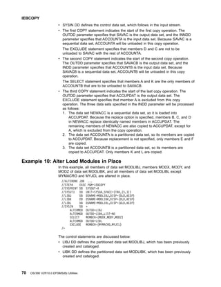 v SYSIN DD defines the control data set, which follows in the input stream.
v The first COPY statement indicates the start of the first copy operation. The
OUTDD parameter specifies that SAVAC is the output data set, and the INNDD
parameter specifies that ACCOUNTA is the input data set. Because SAVAC is a
sequential data set, ACCOUNTA will be unloaded in this copy operation.
The EXCLUDE statement specifies that members D and C are not to be
unloaded to SAVAC with the rest of ACCOUNTA.
v The second COPY statement indicates the start of the second copy operation.
The OUTDD parameter specifies that SAVACB is the output data set, and the
INDD parameter specifies that ACCOUNTB is the input data set. Because
SAVACB is a sequential data set, ACCOUNTB will be unloaded in this copy
operation.
The SELECT statement specifies that members A and K are the only members of
ACCOUNTB that are to be unloaded to SAVACB.
v The third COPY statement indicates the start of the last copy operation. The
OUTDD parameter specifies that ACCUPDAT is the output data set. The
EXCLUDE statement specifies that member A is excluded from this copy
operation. The three data sets specified in the INDD parameter will be processed
as follows:
1. The data set NEWACC is a sequential data set, so it is loaded into
ACCUPDAT. Because the replace option is specified, members B, C, and D
in NEWACC replace identically named members in ACCUPDAT. The
remaining members of NEWACC are also copied to ACCUPDAT, except for
A, which is excluded from the copy operation.
2. The data set ACCOUNTA is a partitioned data set, so its members are copied
to ACCUPDAT. Because replacement is not specified, only members E and F
are copied.
3. The data set ACCOUNTB is a partitioned data set, so its members are
copied to ACCUPDAT. Only members K and L are copied.
Example 10: Alter Load Modules in Place
In this example, all members of data set MODLIBJ, members MODX, MODY, and
MODZ of data set MODLIBK, and all members of data set MODLIBL except
MYMACRO and MYJCL are altered in place.
//ALTERONE JOB ...
//STEPA EXEC PGM=IEBCOPY
//SYSPRINT DD SYSOUT=A
//SYSUT3 DD UNIT=SYSDA,SPACE=(TRK,(5,1))
//LIBJ DD DSNAME=MODLIBJ,DISP=(OLD,KEEP)
//LIBK DD DSNAME=MODLIBK,DISP=(OLD,KEEP)
//LIBL DD DSNAME=MODLIBL,DISP=(OLD,KEEP)
//SYSIN DD *
ALTERMOD OUTDD=LIBJ
ALTERMOD OUTDD=LIBK,LIST=NO
SELECT MEMBER=(MODX,MODY,MODZ)
ALTERMOD OUTDD=LIBL
EXCLUDE MEMBER=(MYMACRO,MYJCL)
/*
The control statements are discussed below:
v LIBJ DD defines the partitioned data set MODLIBJ, which has been previously
created and cataloged.
v LIBK DD defines the partitioned data set MODLIBK, which has been previously
created and cataloged.
IEBCOPY
70 OS/390 V2R10.0 DFSMSdfp Utilities
 