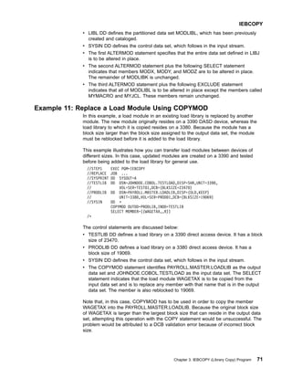 v LIBL DD defines the partitioned data set MODLIBL, which has been previously
created and cataloged.
v SYSIN DD defines the control data set, which follows in the input stream.
v The first ALTERMOD statement specifies that the entire data set defined in LIBJ
is to be altered in place.
v The second ALTERMOD statement plus the following SELECT statement
indicates that members MODX, MODY, and MODZ are to be altered in place.
The remainder of MODLIBK is unchanged.
v The third ALTERMOD statement plus the following EXCLUDE statement
indicates that all of MODLIBL is to be altered in place except the members called
MYMACRO and MYJCL. These members remain unchanged.
Example 11: Replace a Load Module Using COPYMOD
In this example, a load module in an existing load library is replaced by another
module. The new module originally resides on a 3390 DASD device, whereas the
load library to which it is copied resides on a 3380. Because the module has a
block size larger than the block size assigned to the output data set, the module
must be reblocked before it is added to the load library.
This example illustrates how you can transfer load modules between devices of
different sizes. In this case, updated modules are created on a 3390 and tested
before being added to the load library for general use.
//STEP1 EXEC PGM=IEBCOPY
//REPLACE JOB ...
//SYSPRINT DD SYSOUT=A
//TESTLIB DD DSN=JOHNDOE.COBOL.TESTLOAD,DISP=SHR,UNIT=3390,
// VOL=SER=TEST01,DCB=(BLKSIZE=23470)
//PRODLIB DD DSN=PAYROLL.MASTER.LOADLIB,DISP=(OLD,KEEP)
// UNIT=3380,VOL=SER=PROD01,DCB=(BLKSIZE=19069)
//SYSIN DD *
COPYMOD OUTDD=PRODLIB,INDD=TESTLIB
SELECT MEMBER=((WAGETAX,,R))
/*
The control statements are discussed below:
v TESTLIB DD defines a load library on a 3390 direct access device. It has a block
size of 23470.
v PRODLIB DD defines a load library on a 3380 direct access device. It has a
block size of 19069.
v SYSIN DD defines the control data set, which follows in the input stream.
v The COPYMOD statement identifies PAYROLL.MASTER.LOADLIB as the output
data set and JOHNDOE.COBOL.TESTLOAD as the input data set. The SELECT
statement indicates that the load module WAGETAX is to be copied from the
input data set and is to replace any member with that name that is in the output
data set. The member is also reblocked to 19069.
Note that, in this case, COPYMOD has to be used in order to copy the member
WAGETAX into the PAYROLL.MASTER.LOADLIB. Because the original block size
of WAGETAX is larger than the largest block size that can reside in the output data
set, attempting this operation with the COPY statement would be unsuccessful. The
problem would be attributed to a DCB validation error because of incorrect block
size.
IEBCOPY
Chapter 3. IEBCOPY (Library Copy) Program 71
 