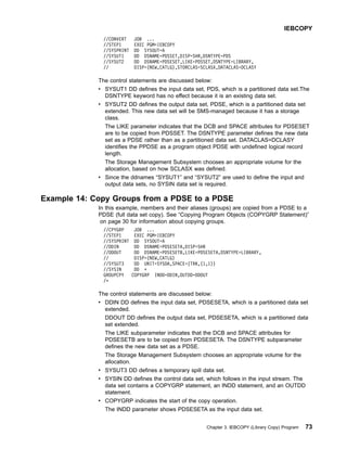 //CONVERT JOB ...
//STEP1 EXEC PGM=IEBCOPY
//SYSPRINT DD SYSOUT=A
//SYSUT1 DD DSNAME=PDSSET,DISP=SHR,DSNTYPE=PDS
//SYSUT2 DD DSNAME=PDSESET,LIKE=PDSSET,DSNTYPE=LIBRARY,
// DISP=(NEW,CATLG),STORCLAS=SCLASX,DATACLAS=DCLASY
The control statements are discussed below:
v SYSUT1 DD defines the input data set, PDS, which is a partitioned data set.The
DSNTYPE keyword has no effect because it is an existing data set.
v SYSUT2 DD defines the output data set, PDSE, which is a partitioned data set
extended. This new data set will be SMS-managed because it has a storage
class.
The LIKE parameter indicates that the DCB and SPACE attributes for PDSESET
are to be copied from PDSSET. The DSNTYPE parameter defines the new data
set as a PDSE rather than as a partitioned data set. DATACLAS=DCLASY
identifies the PPDSE as a program object PDSE with undefined logical record
length.
The Storage Management Subsystem chooses an appropriate volume for the
allocation, based on how SCLASX was defined.
v Since the ddnames “SYSUT1” and “SYSUT2” are used to define the input and
output data sets, no SYSIN data set is required.
Example 14: Copy Groups from a PDSE to a PDSE
In this example, members and their aliases (groups) are copied from a PDSE to a
PDSE (full data set copy). See “Copying Program Objects (COPYGRP Statement)”
on page 30 for information about copying groups.
//CPYGRP JOB ...
//STEP1 EXEC PGM=IEBCOPY
//SYSPRINT DD SYSOUT=A
//DDIN DD DSNAME=PDSESETA,DISP=SHR
//DDOUT DD DSNAME=PDSESETB,LIKE=PDSESETA,DSNTYPE=LIBRARY,
// DISP=(NEW,CATLG)
//SYSUT3 DD UNIT=SYSDA,SPACE=(TRK,(1,1))
//SYSIN DD *
GROUPCPY COPYGRP INDD=DDIN,OUTDD=DDOUT
/*
The control statements are discussed below:
v DDIN DD defines the input data set, PDSESETA, which is a partitioned data set
extended.
DDOUT DD defines the output data set, PDSESETA, which is a partitioned data
set extended.
The LIKE subparameter indicates that the DCB and SPACE attributes for
PDSESETB are to be copied from PDSESETA. The DSNTYPE subparameter
defines the new data set as a PDSE.
The Storage Management Subsystem chooses an appropriate volume for the
allocation.
v SYSUT3 DD defines a temporary spill data set.
v SYSIN DD defines the control data set, which follows in the input stream. The
data set contains a COPYGRP statement, an INDD statement, and an OUTDD
statement.
v COPYGRP indicates the start of the copy operation.
The INDD parameter shows PDSESETA as the input data set.
IEBCOPY
Chapter 3. IEBCOPY (Library Copy) Program 73
 