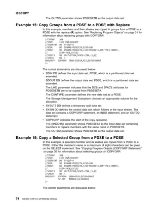 The OUTDD parameter shows PDSESETB as the output data set.
Example 15: Copy Groups from a PDSE to a PDSE with Replace
In this example, members and their aliases are copied in groups from a PDSE to a
PDSE with the replace (R) option. See “Replacing Program Objects” on page 31 for
information about replacing groups with COPYGRP.
//CPYGRP JOB ...
//STEP1 EXEC PGM=IEBCOPY
//SYSPRINT DD SYSOUT=A
//DDIN DD DSNAME=PDSESETA,DISP=SHR
//DDOUT DD DSNAME=PDSESETB,LIKE=PDSESETA,DSNTYPE=LIBRARY,
// DISP=(NEW,CATLG)
//SYSUT3 DD UNIT=SYSDA,SPACE=(TRK,(1,1))
//SYSIN DD *
GROUPCPY COPYGRP INDD=((DDIN,R)),OUTDD=DDOUT
/*
The control statements are discussed below:
v DDIN DD defines the input data set, PDSE, which is a partitioned data set
extended.
DDOUT DD defines the output data set, PDSE, which is a partitioned data set
extended.
The LIKE parameter indicates that the DCB and SPACE attributes for
PDSESETB are to be copied from PDSESETA.
The DSNTYPE parameter defines the new data set as a PDSE.
The Storage Management Subsystem chooses an appropriate volume for the
allocation.
v SYSUT3 DD defines a temporary spill data set.
v SYSIN DD defines the control data set, which follows in the input stream. The
data set contains a COPYGRP statement, an INDD statement, and an OUTDD
statement.
v COPYGRP indicates the start of the copy operation.
The ((INDD,R)) parameter shows PDSESETA as the input data set containing
members to replace members with the same name in PDSESETB.
The OUTDD parameter shows PDSESETB as the output data set.
Example 16: Copy a Selected Group from a PDSE to a PDSE
In this example, a selected member and its aliases are copied from a PDSE to a
PDSE. Either the member’s name or a maximum of eight characters can be given
on the SELECT statement. See “Copying Program Objects (COPYGRP Statement)”
on page 30 for information about selecting groups on COPYGRP.
//CPYGRP JOB ...
//STEP1 EXEC PGM=IEBCOPY
//SYSPRINT DD SYSOUT=A
//DDIN DD DSNAME=PDSESETA,DISP=SHR
//DDOUT DD DSNAME=PDSESETB,LIKE=PDSESETA,DSNTYPE=LIBRARY,
// DISP=(NEW,CATLG)
//SYSUT3 DD UNIT=SYSDA,SPACE=(TRK,(1,1))
//SYSIN DD *
GROUPCPY COPYGRP INDD=DDIN,OUTDD=DDOUT
SELECT MEMBER=(ALIAS001)
/*
The control statements are discussed below:
IEBCOPY
74 OS/390 V2R10.0 DFSMSdfp Utilities
 