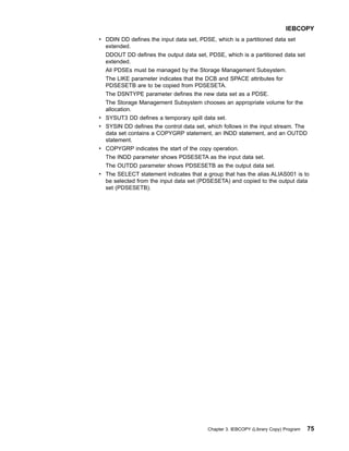 v DDIN DD defines the input data set, PDSE, which is a partitioned data set
extended.
DDOUT DD defines the output data set, PDSE, which is a partitioned data set
extended.
All PDSEs must be managed by the Storage Management Subsystem.
The LIKE parameter indicates that the DCB and SPACE attributes for
PDSESETB are to be copied from PDSESETA.
The DSNTYPE parameter defines the new data set as a PDSE.
The Storage Management Subsystem chooses an appropriate volume for the
allocation.
v SYSUT3 DD defines a temporary spill data set.
v SYSIN DD defines the control data set, which follows in the input stream. The
data set contains a COPYGRP statement, an INDD statement, and an OUTDD
statement.
v COPYGRP indicates the start of the copy operation.
The INDD parameter shows PDSESETA as the input data set.
The OUTDD parameter shows PDSESETB as the output data set.
v The SELECT statement indicates that a group that has the alias ALIAS001 is to
be selected from the input data set (PDSESETA) and copied to the output data
set (PDSESETB).
IEBCOPY
Chapter 3. IEBCOPY (Library Copy) Program 75
 