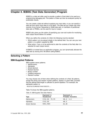Chapter 4. IEBDG (Test Data Generator) Program
IEBDG is a data set utility used to provide a pattern of test data to be used as a
programming debugging aid. This pattern of data can then be analyzed quickly for
predictable results.
You can create a data set without supplying any input data, or you can specify a
data set from which input data is to be taken. The data set you create may have
records of any format. Sequential or ISAM data sets, or members of partitioned
data sets or PDSEs, can be used for input or output.
IEBDG also gives you the option of specifying your own exit routine for monitoring
each output record before it is written.
When you define the contents of a field, the following must be decided:
v Which pattern is to be placed initially in the defined field. You can use your own
pattern, or a pattern supplied by IBM.
v What action, if any, is to be performed to alter the contents of the field after it is
selected for each output record.
If IEBDG is invoked from an application program, you can dynamically allocate the
data sets by issuing SVC 99 before calling IEBDG.
Selecting a Pattern
IBM-Supplied Patterns
IBM supplies seven patterns:
v Alphanumeric
v Alphabetic
v Zoned decimal
v Packed decimal
v Binary number
v Collating sequence
v Random number
You may choose one of them when defining the contents of a field. All patterns,
except the binary and random number patterns, repeat in a given field, provided
that the defined field length is sufficient to permit repetition. For example, the
alphabetic pattern is:
ABCDEFGHIJKLMNOPQRSTUVWXYZABCDEFG...
Table 15 shows the IBM-supplied patterns.
Table 15. IBM-Supplied Test Data Patterns
Type
Expressed in
Hexadecimal
Expressed in
Printable Characters
Alphanumeric C1C2...E9, F0...F9 AB...Z, 0...9
Alphabetic C1C2...E9 AB...Z
Zoned Decimal F0F0...F9F9 00...99
© Copyright IBM Corp. 1979, 2000 77
 
