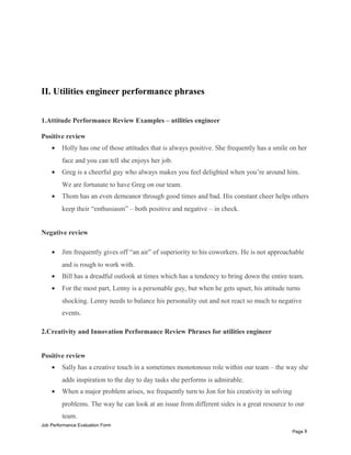 II. Utilities engineer performance phrases
1.Attitude Performance Review Examples – utilities engineer
Positive review
• Holly has one of those attitudes that is always positive. She frequently has a smile on her
face and you can tell she enjoys her job.
• Greg is a cheerful guy who always makes you feel delighted when you’re around him.
We are fortunate to have Greg on our team.
• Thom has an even demeanor through good times and bad. His constant cheer helps others
keep their “enthusiasm” – both positive and negative – in check.
Negative review
• Jim frequently gives off “an air” of superiority to his coworkers. He is not approachable
and is rough to work with.
• Bill has a dreadful outlook at times which has a tendency to bring down the entire team.
• For the most part, Lenny is a personable guy, but when he gets upset, his attitude turns
shocking. Lenny needs to balance his personality out and not react so much to negative
events.
2.Creativity and Innovation Performance Review Phrases for utilities engineer
Positive review
• Sally has a creative touch in a sometimes monotonous role within our team – the way she
adds inspiration to the day to day tasks she performs is admirable.
• When a major problem arises, we frequently turn to Jon for his creativity in solving
problems. The way he can look at an issue from different sides is a great resource to our
team.
Job Performance Evaluation Form
Page 8
 