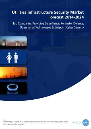 Utilities Infrastructure Security Market
Forecast 2014-2024
Top Companies Providing Surveillance, Perimeter Defence,
Operational Technologies & Endpoint Cyber Security

©notice
This material is copyright by visiongain. It is against the law to reproduce any of this material without the prior written agreement of visiongain. You cannot photocopy, fax, download to database or duplicate in any other way any of the material contained in this report. Each purchase and single copy is for personal use only.

 