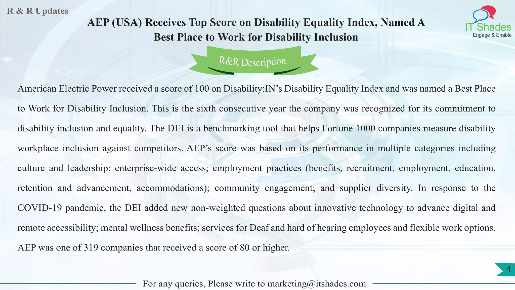 R & R Updates
IT Shades
Engage & Enable
AEP (USA) Receives Top Score on Disability Equality Index, Named A
Best Place to Work for Disability Inclusion
For any queries, Please write to marketing@itshades.com
4
American Electric Power received a score of 100 on Disability:IN’s Disability Equality Index and was named a Best Place
to Work for Disability Inclusion. This is the sixth consecutive year the company was recognized for its commitment to
disability inclusion and equality. The DEI is a benchmarking tool that helps Fortune 1000 companies measure disability
workplace inclusion against competitors. AEP’s score was based on its performance in multiple categories including
culture and leadership; enterprise-wide access; employment practices (benefits, recruitment, employment, education,
retention and advancement, accommodations); community engagement; and supplier diversity. In response to the
COVID-19 pandemic, the DEI added new non-weighted questions about innovative technology to advance digital and
remote accessibility; mental wellness benefits; services for Deaf and hard of hearing employees and flexible work options.
AEP was one of 319 companies that received a score of 80 or higher.
R&R Description
 