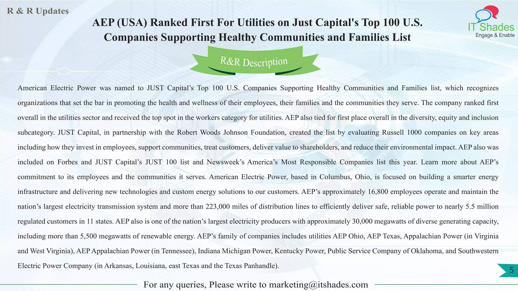 R & R Updates
IT Shades
Engage & Enable
AEP (USA) Ranked First For Utilities on Just Capital's Top 100 U.S.
Companies Supporting Healthy Communities and Families List
For any queries, Please write to marketing@itshades.com
5
American Electric Power was named to JUST Capital’s Top 100 U.S. Companies Supporting Healthy Communities and Families list, which recognizes
organizations that set the bar in promoting the health and wellness of their employees, their families and the communities they serve. The company ranked first
overall in the utilities sector and received the top spot in the workers category for utilities. AEP also tied for first place overall in the diversity, equity and inclusion
subcategory. JUST Capital, in partnership with the Robert Woods Johnson Foundation, created the list by evaluating Russell 1000 companies on key areas
including how they invest in employees, support communities, treat customers, deliver value to shareholders, and reduce their environmental impact. AEP also was
included on Forbes and JUST Capital’s JUST 100 list and Newsweek’s America’s Most Responsible Companies list this year. Learn more about AEP’s
commitment to its employees and the communities it serves. American Electric Power, based in Columbus, Ohio, is focused on building a smarter energy
infrastructure and delivering new technologies and custom energy solutions to our customers. AEP’s approximately 16,800 employees operate and maintain the
nation’s largest electricity transmission system and more than 223,000 miles of distribution lines to efficiently deliver safe, reliable power to nearly 5.5 million
regulated customers in 11 states. AEP also is one of the nation’s largest electricity producers with approximately 30,000 megawatts of diverse generating capacity,
including more than 5,500 megawatts of renewable energy. AEP’s family of companies includes utilities AEP Ohio, AEP Texas, Appalachian Power (in Virginia
and West Virginia), AEPAppalachian Power (in Tennessee), Indiana Michigan Power, Kentucky Power, Public Service Company of Oklahoma, and Southwestern
Electric Power Company (in Arkansas, Louisiana, east Texas and the Texas Panhandle).
R&R Description
 